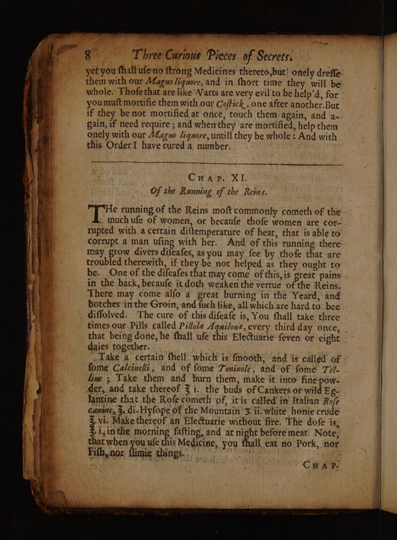 yet you fhall ufeno {trong Medicines thereto, but! onely dreffe them with our AZagno liquore,and in fhort time they will be whole. Thofethat are like Warts are very evil to be help’d, for youmuft mortifie them with our Coffick., one after another.But if they benot mortified at once, touch them:again, and a-. gain, if need require ; and whemthey ‘are mortified, help them onely with our AZzgno liquore, untill they be whole: And with this. OrderI have cured a number. Crap. XI. Of the Running of the Reins. | i running of the Reins moft commonly cometh of the much ufe of women, or becaufe thofe women are cor- rupted with a certain diftemperature of heat, that is able to corrupt a man ufing with her. And of this running there may grow divers difeafes, as you may fee by thofe that are troubled therewith, if they be not helped as they ought to in the back, becaufe it doth weaken the vertue of the Reins. There may come alfo a great burning in the Yeard, and botches inthe Groin, and fuch like, all which are hard to bee daies together. dine ; Take them and burn them, make it into’ fine pow- fantine that the Rofe cometh of, itis called in’ Italian Ro/e canine, 3, di- Hyfope of the Mountain 3. ii. white honie crude 3.vi. Make thereof an Eletuarie without fire. The dofe is, $-i;inthe morning fafting, and at night before meat. Note, Fifh,nor flimie things. 2 By hip CHAP.
