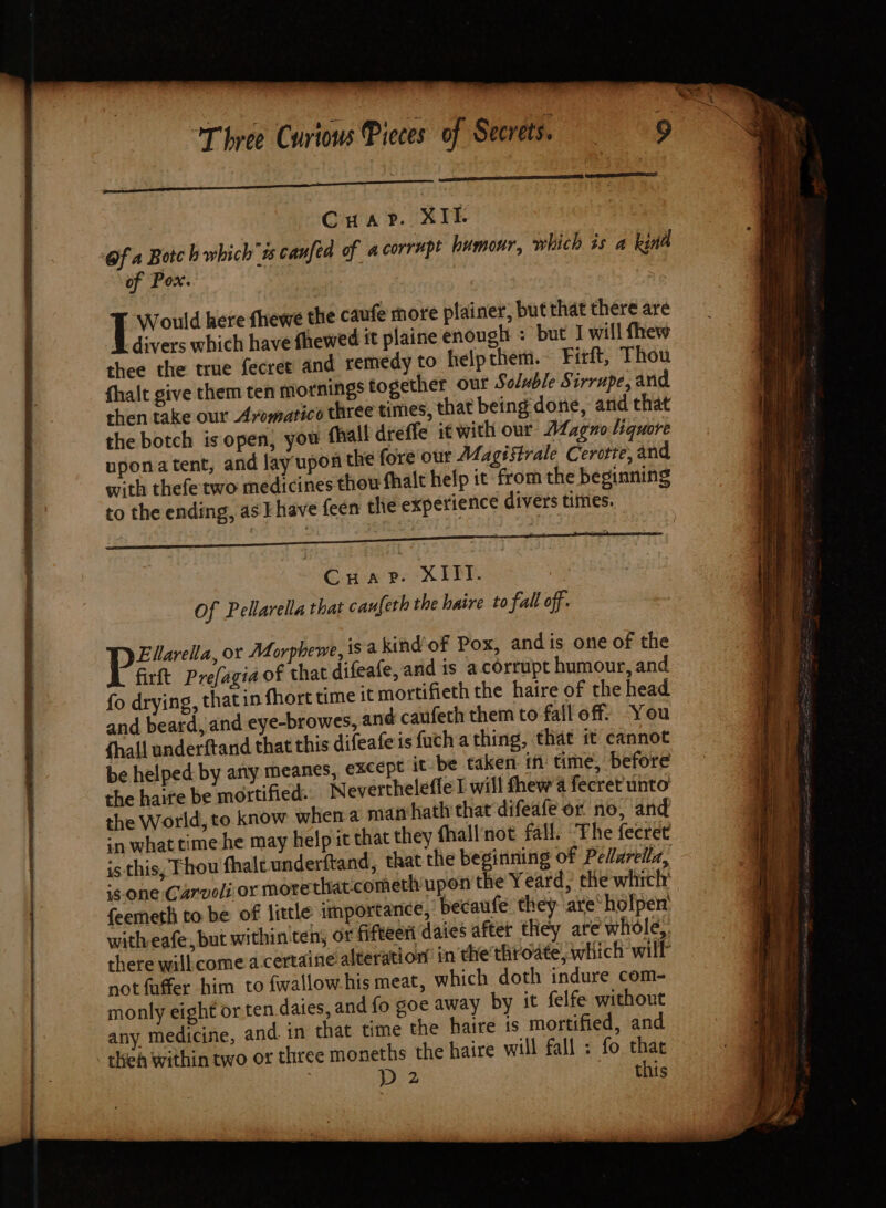 or a es ¢ CuaPrP. XI- Of a Botch which ss canfea of a corrupt humour, which is a kina of Pox. Would here fhewe the caufe more plainer, but that there are divers which have fhewed it plaine enough : but I will fhew thee the true fecret and remedy to help them. Firft, Thou fhalt give them ten mornings together our Soluble Sirrupe, and then take our Avomatice three times, that being done, and that the botch is open, you uponatent, and lay upo with thefetwo medicines to the ending, as I have feen t Cuaprv. XIII. Of Pellarella that caufeth the haire to fall off. SST Wy Ellarella, or Morphewe, is a kind of Pox, andis one of the firft Pre(agia of that difeale, and is a.corrupt humour, and fo drying, that in fhort time it mortifieth the haire of the head and beard, and eye-browes, and caufeth them to fall off: You fhall underftand that this difeafeis fuch a thing, that it cannot be helped: by any meanes, except it be taken in time, before the haire be mortified. Neverthelefle I will thew 4 fecret unto the World, to know when a man hath that difeafe or no, and ‘nwhat time he may help it that they fhallnot fall. ‘The fecret is this, Thou fhalt underftand, that the beginning of Pelarellz, ‘sone Carvoli or morethat-cometh upon the Yeard, the which feemeth to be of little importance, becaufe they are‘ holpen’ witheafe, but within'ten, or fifteeri dates after they are whole,: there willcome a certaine alteration’ in the throate, which will not faffer him to fwallow.his meat, which doth indure com- monly eight orten.daies, and fo goe away by it felfe without any medicine, and. in that time the haire is mortified, and - theh within two or three moneths the haire will fall : fo that