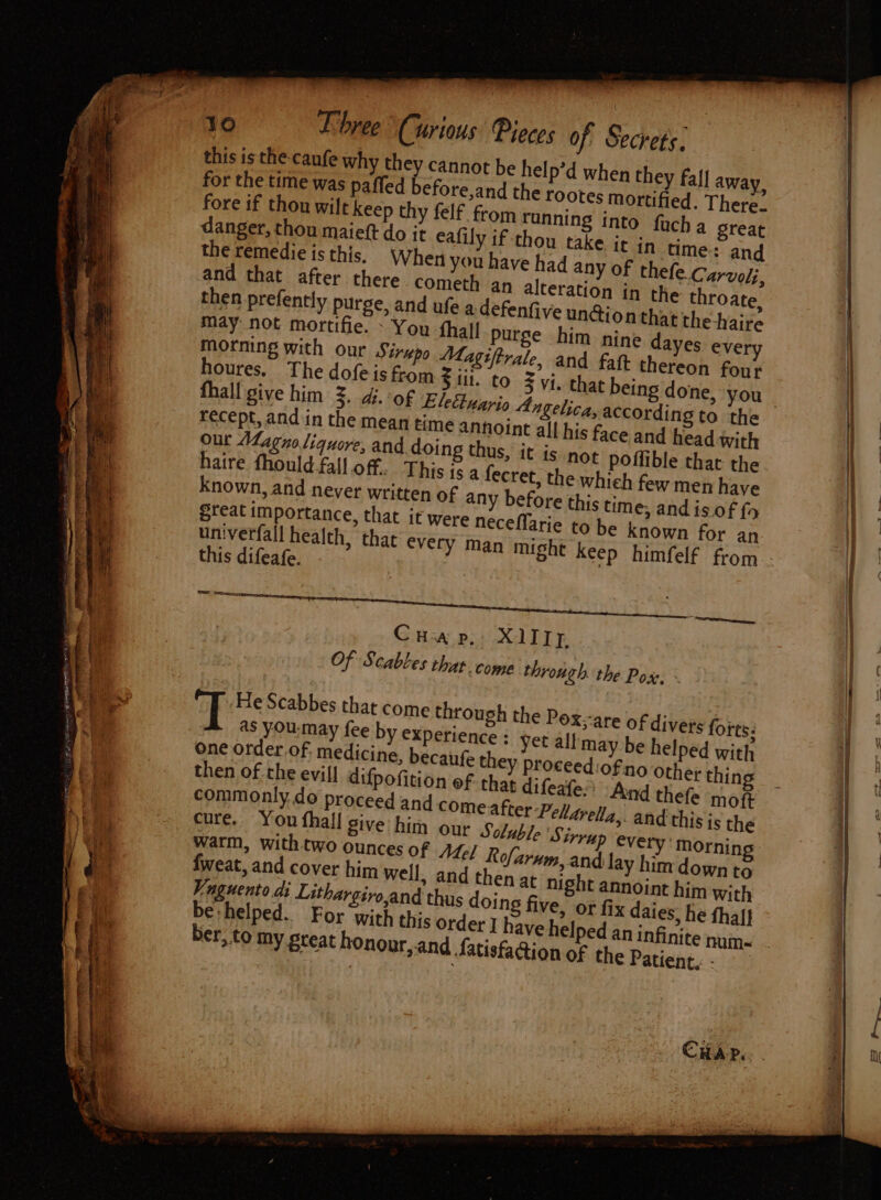 fore if thou wilt kee danger, thou maieft do it eafily if thou take j May not mortifie. - You fhall purge him nine da morning with our Sirupo Magiftrale, and fat the houres. The dofeis from |; Sil. to Zvi. that being done, you fhall give him 2, 4. of £ recept, and in the mean time annoint all his fa our Magno liquore, and doing thus haire fhould fall off. This ts a fecret, the whi known, and never wri teat importance, that it were neceflarie to un:verfall health this difeafe. Pee Ee cee ee OL aL Cua p, XI1IIp Of Scabtes that. come through the Pox, ~ T He Scabbes that come through the Pox-are of divers forts: as you:may fee by experience : yet all may be helped with one order of, medicine, becaufe they proceediofino Other thin then of the evil! difpofition of that difeafe:’ And thefe moft commonly do proceed and comeafter-Pelarella,. and this is the cure. You thal give him our Soluble Sirrap every’ morning warm, with two ounces of AZ¢/ Rofarnm, and lay him down to fweat, and cover him well, and then at night annoint him with Vnguento di Lithargivo,and thus doing five, or fix daies, he thal} be helped. For ‘with this order I haveh ber, to my great honour,.and Satisfaction of the Patient, - SS ae Ee — ee Se Ts a “I SE reese — = a SES eS
