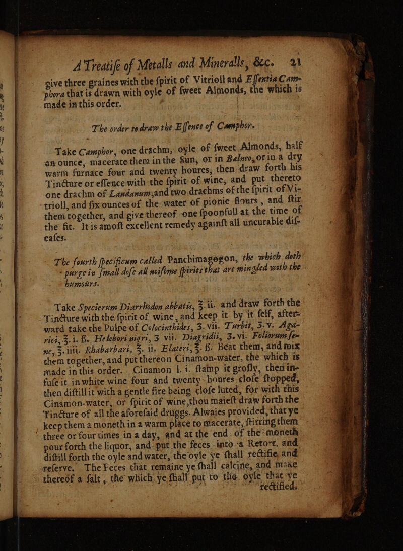 sive three graines with the fpirit of Vitrioll and E ifentia Cam- hora that is drawn with oyle of {weet Almonds, the which is made in this order. oyle of {weet Almonds, half an ounce, maceratethem inthe Sun, oF in Balneo, of in a dry warm furnace four and twenty houres, then draw forth his Tin@ure or effence with the fpirit of wine, and put thereto one drachm of Landanum,and two drachms of the {pirit of Vi- -trioll, and fix ounces of the water of pionie flours , and ftir them together, and give thereof one {poonfull at the time of the fit. Itisamoft excellent remedy againft all uncurable dif- eafes. | Take Camphor, one drachm, The fourth fpecificum called Panchimagogon, the which doth purge ia {mall dofe all noifome fpirits that are mingled wsth the humours. . ; Take Specierum Diarrbodon abbats, 3-1. and draw forth the Tin@ure with the fpirit of wine, and keep it by it felf, after= ward take the Pulpe of Colocinthides, 3. vil. Turbtt, 3-V. Agi- rich, 3- 1. fh. Helebori BigTi, 3 Vil. Diagridii, 3.vi. Foliorum fe- ne, 5. it. Rbabarbars, 3. 11. Elateri,3. §. Beat them, and mix them together, and put thereon Cinamon-water, the which ts made inthis order. Cinamon 1. i. ftamp it grofly, then in- fufe it inwhite wine four and twenty-houres clofe ftopped, then diftill it with a gentle fire being clofe luted, for with this Cinamon-water, or fpirit of wine,thou maieft draw forth the Fin@ure of all the aforefaid druggs. Alwaies provided, that ye keep them a moneth in a warm place to macerate, {tirring them ‘ three or four times in aday, and at the end: of the’ moneth pour forth the liquor, and put the feces .into-a Retort, and diftill forth the oyle andwater, the oyle ye fhall rectifie and. geferve. The Feces that remaine ye fhall calcine, and make thereof a falt , the which. ye fhall puto the. oyle that-ye BAUME’ 3 AIT SEAT Oe ee