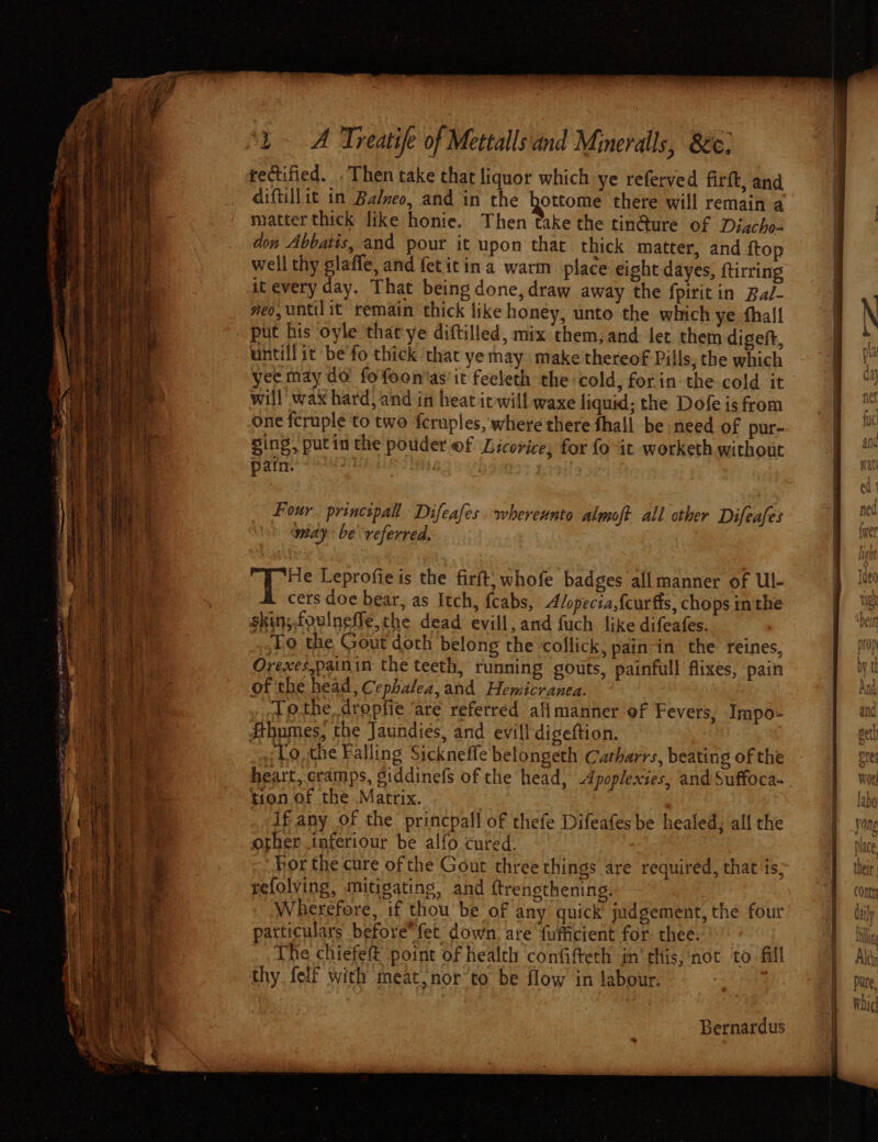 rectified. Then take that liquor which ye referved firft, and diftillit in Balneo, and in the hottome there will remain a matter thick like honie. Then take the tin@ure of Discho- don Abbatis, and pour it upon that thick matter, and ftop . well thy glafle, and fetitin a warm place eight dayes, ftirring | it every day. That being done, draw away the fpirit in Bal- veo, until it remain thick like honey, unto the which ye fhall | \ put his oyle thatye diftilled, mix them, and fet them digeft, | untilfit be fo thick ‘that ye may makethereof Pills, the which yee may do fofeon'as' it feeleth the cold, forin the cold it | will wax hard, and in heat iewill waxe liquid; the Dofe is from | one fcruple to two feruples, where there fhall be need of pur- ging, putin the pouder @f Licorice, for fo it -worketh without . pain. | : Four. principal Difeafes whereunto almoft all other Difeafes Bas may be “veferred, . Bea ee “ a He Leprofie is the firft; whofe badges all manner of Ul- cers doe bear, as Itch, fcabs, Alopecia,feurffs, chops inthe Ug Bias: skin;.foulneffe, the dead evill, and fuch like difeafes. DEIN | ih To the Gout doth belong the collick, pain-in the reines, prop Hi) ‘i Orexes,painin: the teeth, running gouts, painfull flixes, pain , yt ‘hee : } Ne of the head , Cephalea, and Hemicranea. ANG eid othe. dropfie ‘are referred afimanner of Fevers, Impo- ant { Sthumes, the Jaundiés, and evill digeftion. get fiiges 3 To, the Falling Sicknefle belongeth Catharrs, beating ofthe - | ste Ae heart, cramps, giddinefs of the head, Apoplexies, and Suffoca- } Wor ch ®. tion of the Matrix. s labo iy f if any of the princpall of thefe Difeafes be healed; all the yong iii) Bee other inferiour be alfo cured. pace Lew For the cure ofthe Gout three things are required, that ‘is; their ‘ft L | refolving, mitigating, and {trensthening. A cont ; Wherefore, if thou be of any quick judgement, the four’ daly y particulars before fet down. are fufficient for: thee. Ii The chiefett point of health confifteth in’ this, ‘not to fill . Ald thy, felf with meat, nor to be flow in labour. : Pure, Waic} Bernardus