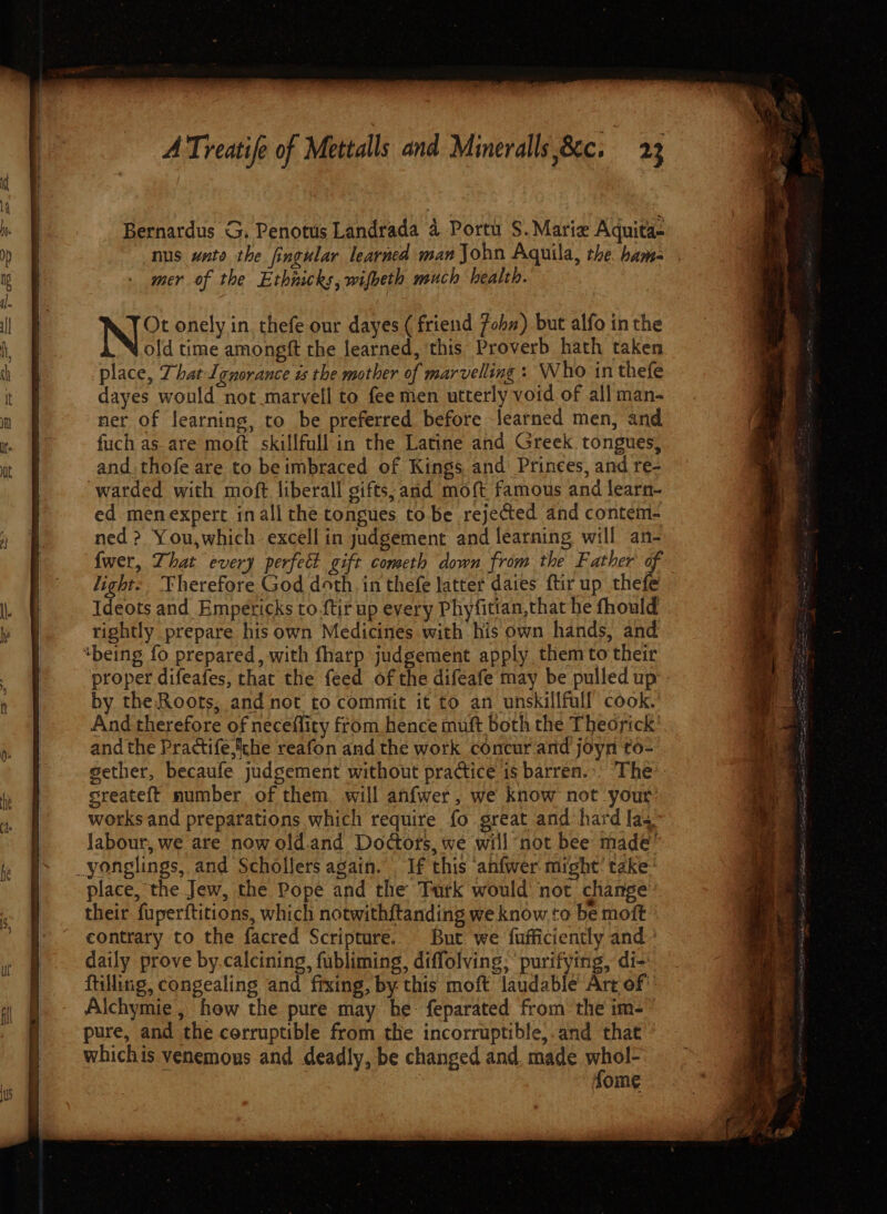 nus uate the fingular learned man John Aquila, the. bam- mer of the Ethnicks, wifheth much health. N&amp; onely in. thefe our dayes ( friend fohm) but alfo in the old time amongft the learned, ‘this Proverb hath taken place, That Ignorance is the mother of marvelling : Who in thefe dayes would not marvell to fee men utterly void of all man- ner of learning, to be preferred before learned men, and fuch as are moft skillfull in the Latine and Greek tongues, and. thofe are to be imbraced of Kings and Princes, and re- watded with moft liberall gifts, and moft famous and learn- ed. menexpert inall the tongues to be rejected and contem- ned ? You,which. excell in judgement and learning will an- {wer, That every perfect gift cometh down from the Father of light-, Therefore God doth, in thefe latter daies ftir up thefe Ideots and Empericks to.ftir up every Phyfitian,that he fhould rightly prepare his own Medicines with his own hands, and ‘being fo prepared, with fharp judgement apply them to their proper difeafes, that the feed of the difeafe may be pulled up - by the Roots, and not to commit it to an unskillfull cook. And therefore of neceflity from hence muft both the Theorick’ and the Practife,che reafon and the work concur and joyn to- gether, becaufe judgement without practice 1s barren... The sreateft number of them will anfwer, we know not your works and preparations which require fo great and hard faq labour, we are now old.and Doctors, we will not bee made” _yonglings, and Schollers again. If this ‘anfwer might’ take: place, the Jew, the Pope and the Turk would ‘not change their fuperftitions, which notwith{tanding we know to be moft contrary to the facred Scripture. But we fufficiently and daily prove by.calcining, fubliming, diffolving; purifying, di- filling, congealing and fixing, by: this moft laudable’ Art of Alchymie, how the pure may he feparated from the im- pure, and the corruptible from the incorruptible,.and that whichis venemous and deadly, be changed and, made aelele | ome