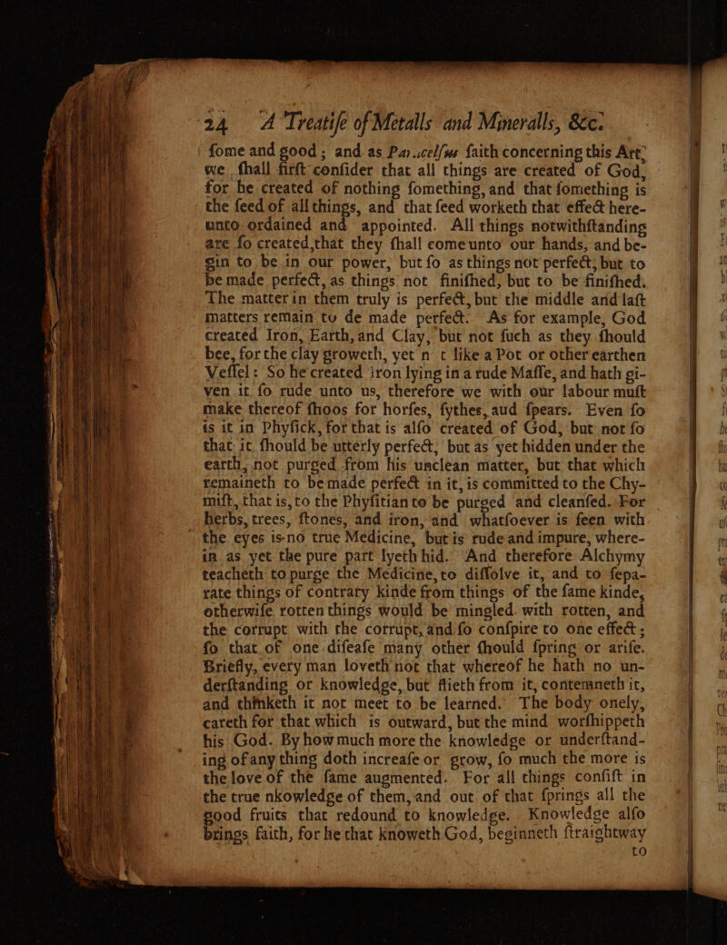 TE lng we fhall firft confider that all things are created of God, - for he created of nothing fomething, and that fomething is unto ordained and appointed. All things notwithftanding are fo created,that they fhall comeunto our hands, and be- gin to be.in our power, but fo as things not perfed, but to be made perfect, as things not finifhed, but to be finithed: The matterin them truly is perfeét, but the middle and laft matters remain tu de made perfed. As for example, God created Iron, Earth, and Clay, but not fuch as they fhould bee, forthe clay growerh, yet n c like a Pot or other earthen Veffel: So he created iron lying ina rude Maffe, and hath gi- ven it fo rude unto us, therefore we with our labour muft make thereof fhoos for horfes, fythes, aud fpears. Even fo is it in Phyfick, for that is alfo created of God, but not fo that, it. fhould be utterly perfect; but as yet hidden under the earth, not purged from his unclean matter, but that which remaineth to be made perfec in it, is committed to the Chy- mift, that is,to the Phyfitianto be purged and cleanfed. For _ herbs, trees, ftones, and iron, and whatfoever is feen with the eyes isno true Medicine, but is’ rude and impure, where- in. as yet the pure part lyeth hid. And therefore Alchymy teacheth to purge the Medicine,to diffoive it, and to fepa- rate things of contraty kinde from things of the fame kinde, otherwife rotten things would be mingled. with rotten, and the corrupt with the cotrupt, and fo confpire to one effect ; fo that.of one difeafe many other fhould fpring or arife. Briefly, every man loveth not that whereof he hath no un- derftanding or knowledge, but flieth from it, contemneth ic, and thfnketh it nor meet to be learned. The body onely, careth for that which is outward, but the mind worfhippeth his God. By how much more the knowledge or under{tand- ing of any thing doth increafe or grow, fo much the more is the love of the fame augmented. For all things confift in the true nkowledge of them, and out of that fprings all the good fruits that redound to knowledge. Knowledge alfo brings faith, for he that Knoweth God, beginneth ftraightway | : to