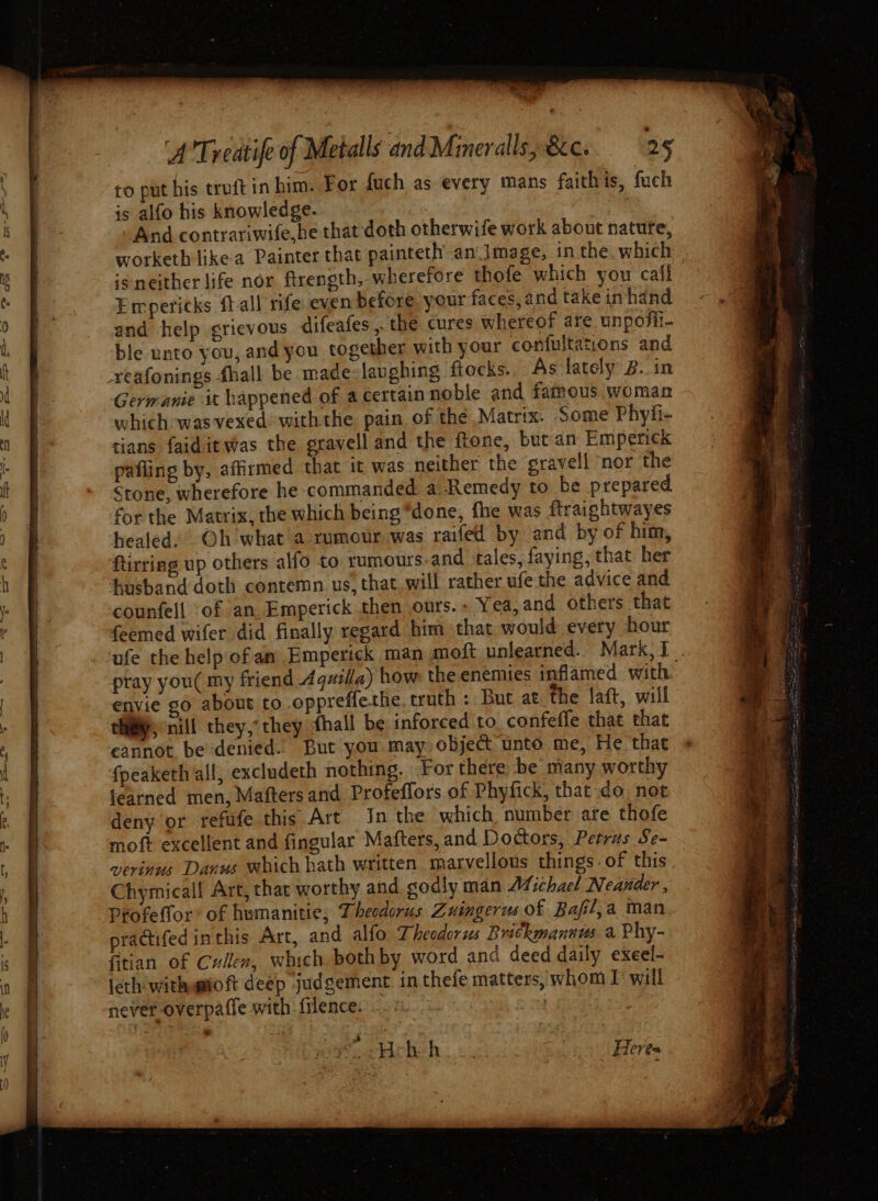 to put his truit in him. For fuch as every mans faithis, fuch is alfo his knowledge. , And contrariwife,he that doth otherwife work about nature, worketh likea Painter that painteth an Image, in the which is neither life nor firength, wherefore thofe which you call Empericks ft-all rife even before. your faces, and take in hand and help grievous difeafes ,. the cures whereof are unposil- ble unto you, and you together with your confultations and reafonings fhall be made:laughing ftocks. As lately B. in Germanie it happened of acertainnoble and famous woman which wasvexed withthe pain of the Matrix. Some Phyfi- tians faiditwas the gravell and the ftone, but an Emperick pafling by, affirmed that it was neither the sravell nor the Stone, wherefore he commanded. a Remedy to be prepared for the Matrix, the which being “done, fhe was ftraightwayes healed. Oh what ’a xumour was raifedl by and by of him, ftirring up others alfo to rumours and tales, faying, that her husband doth contemn us, that..will rather ufe the advice and counfell of an Emperick then ours.. Yea,and others that feemed wifer did finally regard him that would every hour ufe the help of an Emperick man moft unlearned. Mark, 1. pray you( my friend Aquila) how the enemies inflamed with envie go about to oppreffethe. truth : But at the laft, will tHigy, nill they,’ they hall be inforced to confefle that that eannot be denied. But you may object unto me, He that fpeaketh all, excludeth nothing. For there be many worthy fearned men, Mafters and Profeffors of Phyfick, that do not deny or fefufe this Art In the which, number are thofe moft excellent and fingular Mafters, and Doctors, Petras Se- vevinus Danus which hath written marvellous things of this Chymical! Art, that worthy and sodly man Afichael Neander , Profeffor’ of humanitie; Dhesdorus Zuingerus of Bafl,a man practifed inthis Art, and alfo Theodorus Rrickmannus a Phy- fitian of Cullen, which bothby word and deed daily exeel- ieth withamtoft deep judgement inthefe matters, whom I’ will never overpaffe with filence. “