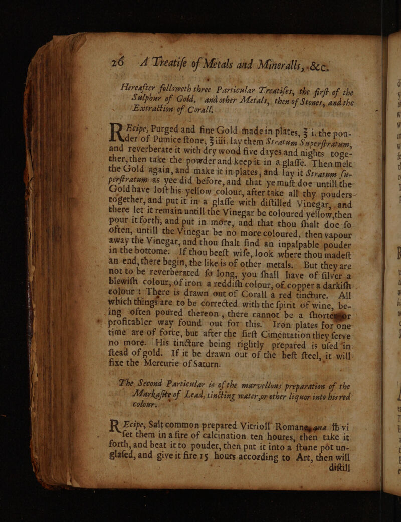 Hereafter followeth three Particular Treatifes, the firft. of the Extrattion of Corall, Rev Purged and fine Gold tmadein plates, 5 i, the pou- der of Pumice ftone, 3 iii. lay them Stratum SuperfPratums, and reverberate it with dry wood five dayes.and nights toge- ther, then take the powder and keepit in a glaffe. Then melt the Gold again, and make it in plates, and lay it Stratum [x- together, and put it ina glaffe with diftilled Vinegar, .and there fet it remain untill the Vinegar be coloured yellow,then often, untill the Vinegar be no more coloured, then vapour away the Vinegar, and thou fhale find an inpalpable pouder im the bottome: _ If thou beeft wife, look where thou madeft an end, there begin, the likeis of other metals. But they are not to be reverberated fo long, you fhall have: of filver a blewith colour;.of iron a reddith colour, of. copper a darkifh: colour t ‘There is drawn out of Corall a red tin@ure. All which things are to be corrected. with the {pirit Of wine, be- ing -often poured thereon, there cannot be a fhorcegier profitabler way found out for: this. Tron plates for one time are of force, but ‘after the firft Cimentation they ferve no more. His tincture being rightly prepated is ufed “in ftead of gold. If it be drawn: out of the beft fteel, it will fixe the Mercurie: of Saturn: The. Second Particular is of the marvellous preparation of the Marka/fite of Lead, tiniting water or other liquor.tnto his red colour: | R Zeipe, Saltcommon prepared Vitriol! Romanggana tb vi fet them ina fire of calcination. ten houres, then take it forth, and beat itto pouder, then put it into a ftene pot un- glafed, and giveitfire1s hours according to Art, si it : TELS t: a aaa