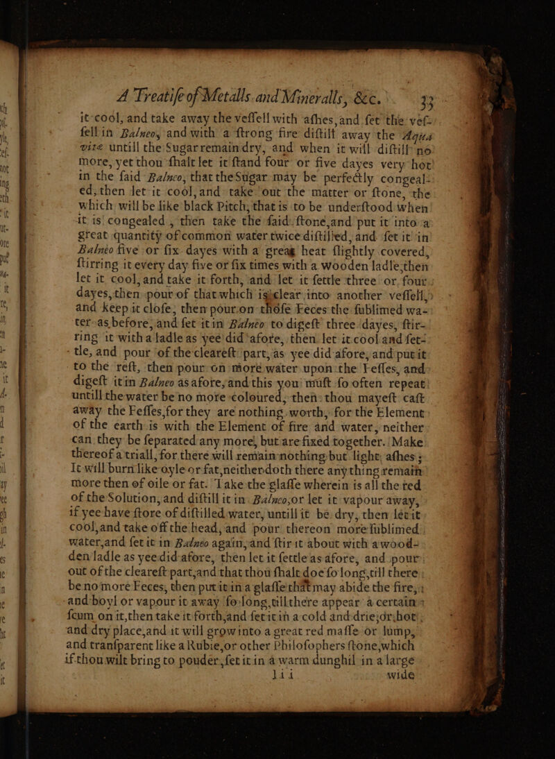 SS a ee it-cool, and take away the veffell with afhes,and fet the vefi’. fellin Ba/neo, and with a {trong fire diftilt away the Agia vite untill the Sugarremaindry, and when it will diftilf-ne more, yet thon ‘fhalt let it ftand four or five dayes very hot ed, then Jet it cool,and take ‘out the matter or ftone, the which will be dike black Pitch; that is to be underftood when Sreat quantity of common water twice diftifhed, and fet it! in Balneo five -or fix dayes with a greag heat flightly covered, {tirring it every day five or fix times with a. wooden ladle-then let it cool, and take it forth, and let ic fettle three or. four dayes,then pour of that which igicleat into another veffell,: and keep it clofe; them pour:on thofe Feces the fublimed wa- teroas before, and fet icin Balnéo to digeft three.dayes, ftir- ring it witha tadle as yee did*afore, then let it cooland fet- to the reft, then pour on moré water upon:the Fefles, and digeft itin Balveo asaforeyand this you! muft fo often repeat: untill the water be no more coloured; then» thou mayeft caft away the Feffes,for they are nothing worth, for the Element of the earth is with the Element of fire and water, neither can. they be feparated any more/, but are fixed together. Make thereof a'triall, for there will remaimnothing but light; afhes; Tt will burn like oyle or fat,neithendoth there anything remain more then of oile or fat. Take the glaffe wherein is all the ted of the Solution, and diftill ic in: Ba/weo,or let it vapour away, if yeehave ftore of diftilled water, untillit be dry, then léevit cool,and take off the head, and pour thereon morefublimed water,and fet it in Badzeo again,and ftirit about with awood- den ladle as yeedid-afore, then let it fettleasafore, and pour out of the cleareft partjand that thou fhale doe folong,till there benomore Feces, then putitin a glaffe'that may abide the fire, : {cum on it,then take it forth,and fericin acold anddriejdrihot ; and dry place,and it will growinto a great red maffe or lump, and tranfparent like a Rubie,or other Philofophers ftone,which lad wide