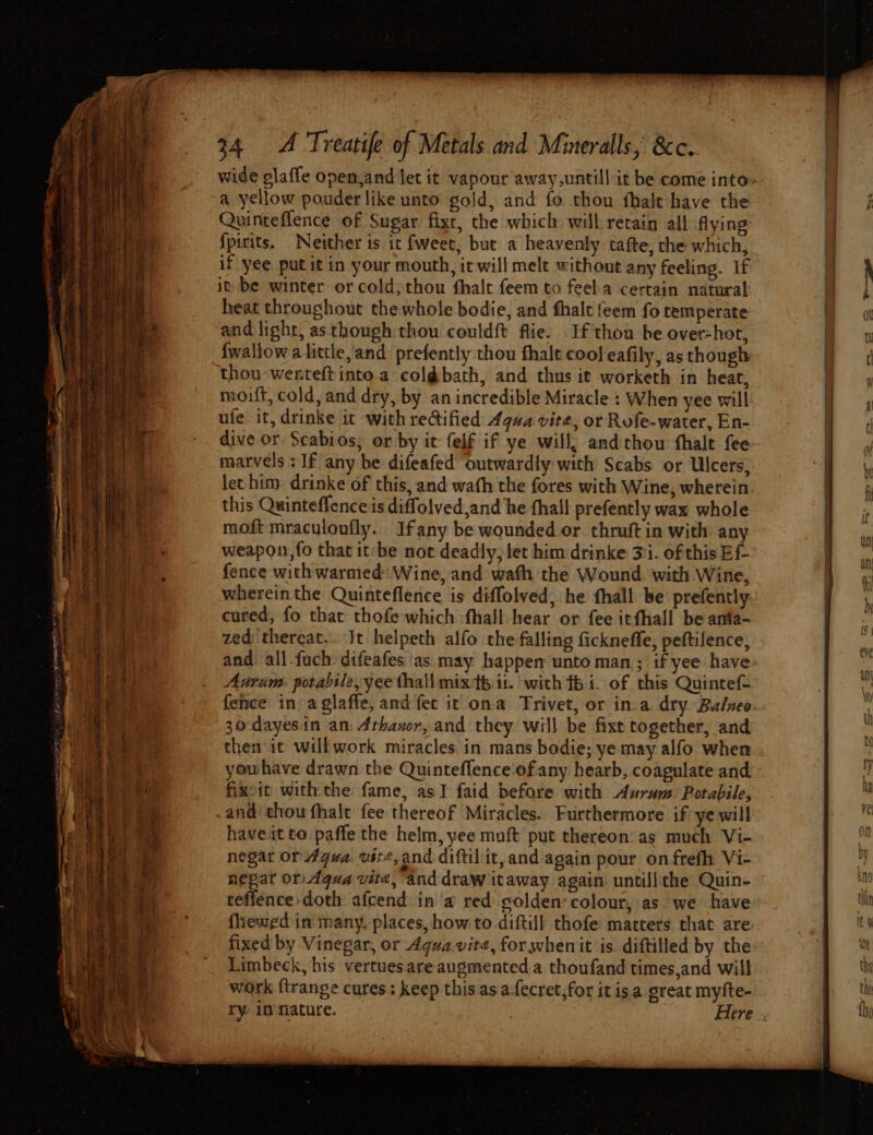 Quinteflence of Sugar fixt, the which will retain all Aying {pirits. Neither is it fweet, but a heavenly tafte, the which, if yee putit in your mouth, it will mele without any feeling. if it be winter or cold; thou fhale feem to feela certain natural heat throughout the whole bodie, and fhalt feem fo temperate and light, as thongh thou couldft flie. If thou be over-hor, {wallow alittle, and prefently thou fhalt cool eafily, as though thou wenteftinto.a coldbath, and thus it worketh in heat, moift, cold, and dry, by an incredible Miracle : When yee will ufe it, drinke it with rectified Aqua vite, or Rofe-water, En- dive or Scabios; or by it felf if ye will, andthou fhalt fee marvels : If any be difeafed outwardly with Scabs or Ulcers, let him: drinke of this, and wath the fores with Wine, wherein this Quinteffence is diffolved,and he thal! prefently wax whole moft mraculonfly. Ifany be wounded or. thruft in with: any weapou,fo that it’be not deadly; let him drinke 31. of this Ef- fence withwarmed: Wine, and wath the Wound. with Wine, whereinthe Quinteflence is diffolved, he fhall be prefently cured, fo that thofe which fhall hear or fee itfhall be anfa- zedthereat.. Jt helpeth alfo the falling ficknefle, peftilence, and all.fuch: difeafes as may happen unto man; if yee have Anrim: potabile, yee thall mixth it. with fb 1. of this Quintet fence in: a glaffe, and fec it ona Trivet, or in.a dry Bulneo 30:dayesin an: Arhanor, and they will be fixt together, and then it will work miracles. in mans bodie; ye may alfo when fixcit withthe fame, asI faid before with Aswrum Porabile, andi thou fhalt fee thereof Miracles. Furthermore if ye will haveit to paffe the helm, yee muft put thereon:as much Vi- negar or 4gva vere, and diftilit, and again pour on-frefh Vi- nepar ori Agua vite, and draw itaway again untill the Quin- teffence doth afcend in a red golden-colour, as we have fliewed in many. places, how to diftill thofe matters that are fixed by Vinegar, or Agua vite, for whenit is. diftilled by the Limbeck, his vertuesare augmented.a thoufand times,and will work {trange cures; keep this as a-fecret,for it is.a great myfte-