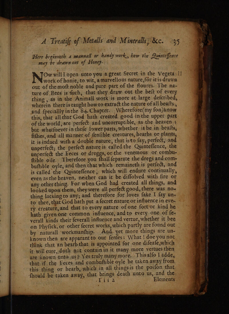 Here beginueth a mannall or handy work, how the Duinteffence may be drawn out of Honey. Ow willl open. unto you a great: Secret in the Vegeta. I! work of honie; to wit, amarvellous nature, for itis drawn out-of themoft noble and pure part of the floures. The na- ture of Bees is fuch, that they draw: out the beft of every thing , as im the Animall work is more at large defcribed, wherein there is taught howto extrad the nature of all beafts,, and {pecially inthe 84. Chapter. Wherefore(my fon)know this, that allthat God hath created good inthe upper part of the world, are perfe@. and uncorruptible, as the heaven: but whatfoever in thefe lower parts, whether it be in, beatts, fithes, and all manner of fenfible creatures, hearbs or plants, unperfect; the perfec nature is called the Quinteflence, the unperfed the Feces or dreggs, or the venemous or combu- ftible ole. Therefore you fhall feparate the dregs and. com- buftible oyle, and then that which remaineth is perfec, and is called the Quinteffence ; which will endure continually, even asthe heaven, neither can it be diffolved with fire or any other thing. For when God had created all things, and looked upon them, they were all perfe&amp; good, there was no- thing Jacking to any; and therefore for loves fake I fay un- to thee, that God hath put a fecret nature or influence in eve- ry creature,and that to every nature of one fort‘or kind he hath given one common influence, and to every one. of fe- verall kinds their feverall influence and vertue, whether it bee on Phyfick, or other fecret works, which partly are found out by naturall ‘workmanfhip. And. yet more things are un- known then are apparantto our fenfes: What ! doe you not think that an hearbthat is appointed’ for one difeafe,which it will cure, doth not contain in it many more vertues then are known «nto ,use Yes truly many more. -This alfo Ladde, that. if the Eeces and combuftible oyle be taken.away from this thing or hearb, which in all things is the poifon that