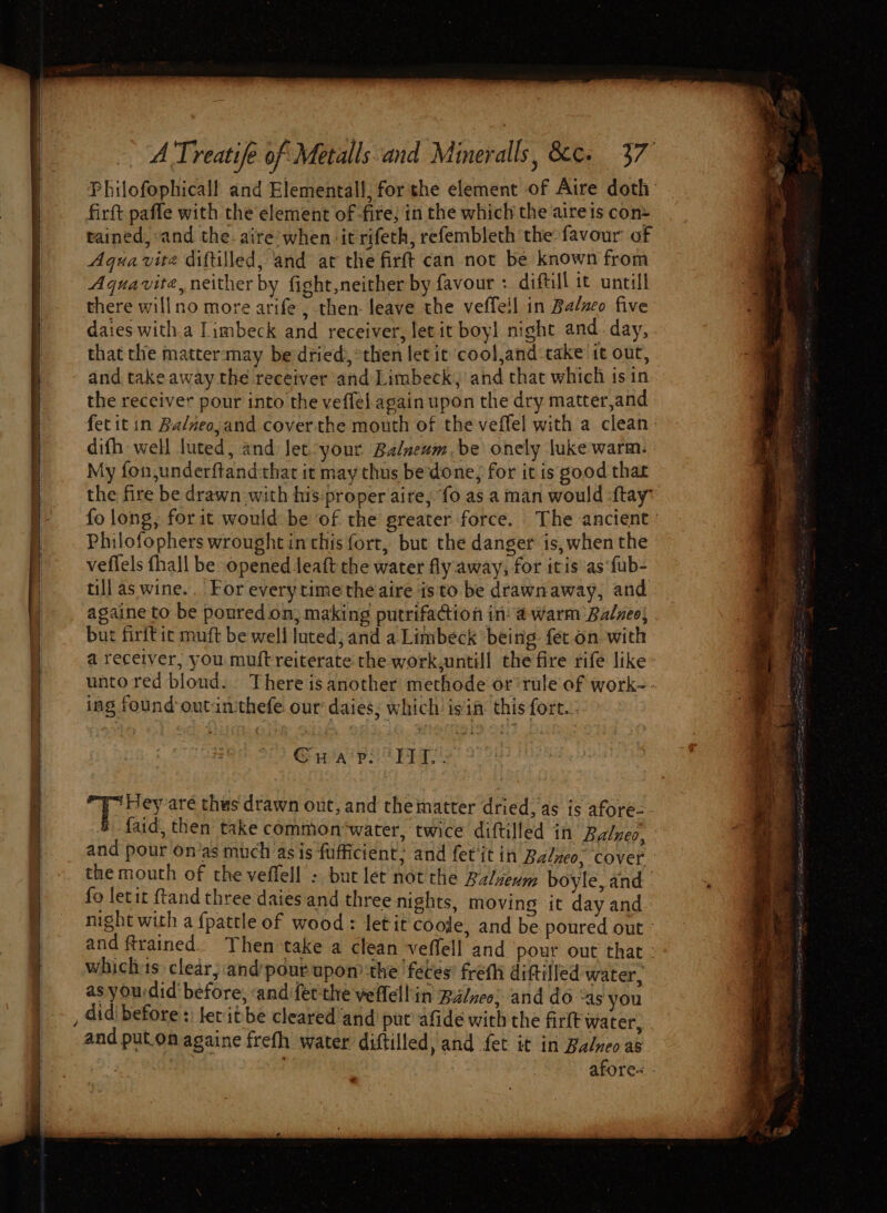 ay eS A Treatife of Metalls and Mineralls. cee. 37 Philofophicall and Elemental, for the element of Aire doth firft paffe with the element of fire, in the which the aire ts con tained, sand the. aire’ when it rifeth, refembleth the favour of Aqua vite diftilled, and at the firft can not be known from Aquavite, neither by fight,neither by favour : diftill it untill there willno more arife , then: leave the veffeil in Balnco five daies witha Iimbeck and receiver, let it boyl night and day, that the matter may be dried, then let it cool,and:take it out, the receiver pour into the veffel again upon the dry matter,and fet it in Balneo, and coverthe mouth of the veffel with a clean: difh well luted, and Jet-your Balneum be onely luke warm. My fon,underftandthat it may thus bedone, for it is good that the fire be drawn with his:proper aire; fo as a man would ‘ftay fo long, for it would be of the greater force. The ancient’ Philofophers wrought inthis fort, but the danger is, when the veflels fhall be opened leaft the water fly away, for itis ‘as fub- till as wine... For everytime the aire isto be drawnaway, and againe to be poured on, making putrifaction in: a warm Balneo, but firftic muft be well luted, and a Limbeck being: fet.on with a receiver, you muft reiterate the work,untill the fire rife like unto red bloud. There is another methode or’ rule of work- ing found outintthefe our daies, which is'in this fort..; Ga ps PETS py Fei aré thes drawn out, and thematter dried, as is afore- faid, then take common‘water, twice diftilled in Balneo, and pour on’as much asis fufficient: and fer‘it in Balneo, covet the mouth of the veffell - bur let not the Balveum boyle, and. fo letit ftand three daies and three nights, moving it day and night with a fpattle of wood: letit cooje, and be poured out and trained. Then take a clean veffell and pour out that - which-1s: clear; and’pour upon the feces’ freth dittilled water, as yourdid before, ‘andifet the veffell'in Balneo: and do “as you and put.on againe frefh water diftilled, and fet it in Balneo as ist, . afore- .