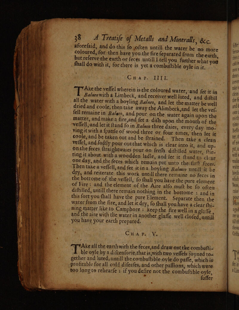 aforefaid, and do this fo ,often untill the water be no more coloured, for then have you the fire feparated from theearth, but referve the earth or feces untill I tell you further what you . Shall do with it; for there is yet acombuftible oyle in ir, “CHA P. TTT: a the veffel wherein is the coloured water,:and fet it in Balueowith a Limbeck, and receiver well luted, and diftil! allthe water with a boyling Balneo, and let the matter be well dried and coole, then take away the Alimbeck,and let the vef. fell remaine in Ba/yeo, and pour onthe water again upon the matter, and make a fire,and feta dith upon the mouth of the veffell sand let it ftand fo in Balnco three daies, every day mo- coole,and be taken out and be ftrained.. Then take a clean veflel, and foftly pour outthat which is clear into it, and up- onthe feces ftraightwaies pour on freth diftilled water, ftir- ring it about, with a woodden ladle, -anddec it ftand to clear Then take a veffell, and fer itina boyling Balweo untill it be dry, and reiterate this work untill there remaine no feces in the bottome of ‘the veffell, {0 thall you have the pure element of Fire: and the element of the Aire alfo muft be fo often diftilled, untill there remain nothing in the bottome : and in this fort you fhall have the pure Element. Separate then the water from the fire, and let it dry, fo thall you have a clear fhi- ning matter like to Camphore : keep the fire well in a glaffe , and the aire with the water in another glaffe. well clofed, untill CHa pe. V. 4 Tt Ake all the earth with the feces,and draw outthe combufti- Tote oyle by a difcenforie,thae is, with two veffels joyned to- gether and luted; untill the combuftible.oyle do paffe, whichis fuffer —