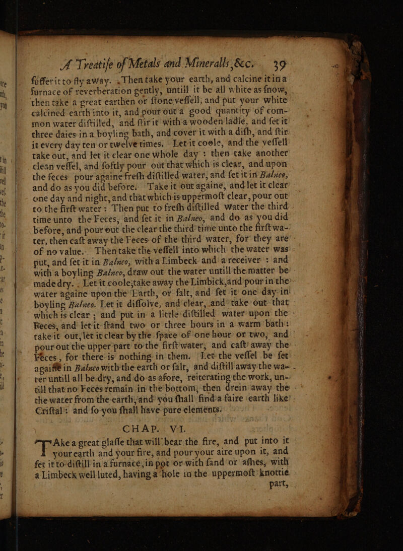+ {ifferitto fly away. .Thentake your earth, and calcine itina calcined earth into it, and pour outa good quantity of com- three daies- ina boyling bath, and cover it with a difh, and ftir it every day ten or twelvetimes. Lerit coele, and the veffell clean veffel, and foftly pour out that which is clear, and upon the feces pour againe freth diftilled water, and fet itin Balzeo, one day and night, and that whichis uppermoft clear, pour out to the firft water: Then put to frefh diftilled water the third time unto the Feces, and fet ic in Balneo, and do as you did before, and pour out the clear the third time unto the firftwa- put, and fet it in Ba/neo, witha Limbeck and a receiver : and Reces, and etic ftand two or three hours in a warm bath: agaif€ in Balneo with the earth or falt, and diftill away the wa- ter untill all be-dry, and do-as afore, reiterating the work, un- Criftal': and fo-you fhall have pure elements. | CHAP... V1. yourearth and your fire, and pour your aire upon it, and fet it to-diftill in a furnace,in pot or with fand‘or afhes, with a Limbeck well luted, having a-hole in the uppermoft’ knottie