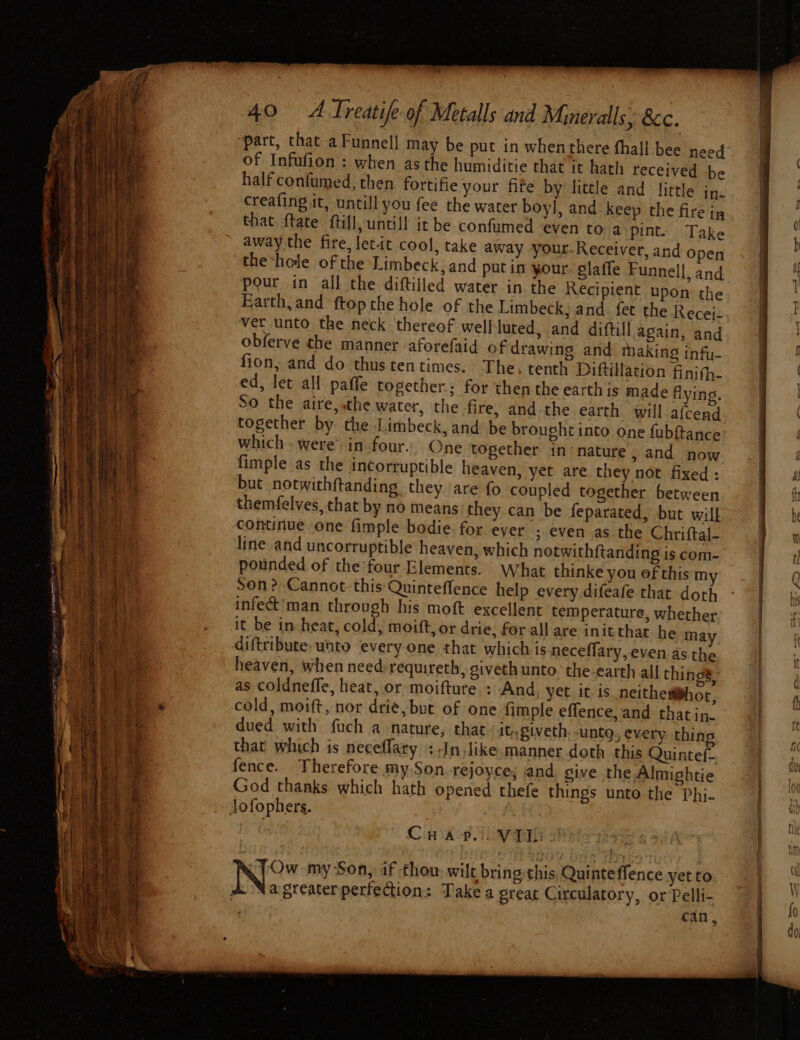 ‘part, that a Funnel! may be put in whenthere fhall bee need of Infufion : when as the humiditie that it hath received be half confumed, then fortifie your fife by fitele and little in. creafing it, untill you fee the water boyl, and keep the fire ip that ftate ftill,uncill it be confumed even to a pint. Take away the fire, letit cool, take away your-Receiver, and open theshole of the Limbeck; and putin your. glaffe Funnell, and pour in all the diftilled water in. the Recipient upon the Earth, and ftop the hole of the Limbeck, and. fet the Recej- ver unto the neck thereof wellluted, and diftill again, and obferve the manner aforefaid of drawing and making infu- fion, and do thus tentimes. The, tenth Diftitlation finifh- ed, let all paffe together; for then the earth is made flying, So the aire, the water, the fire, and the earth will-afcend together by the Limbeck, and be brought into one fubftance which» were in four. One together in nature , and now fimple as the incorruptible heaven, yet are they not fixed : but notwithftanding they are fo coupled together between themfelves, that by no means they.can be feparated, but wilf continue one fimple bodie for ever ; even as the Chriftal- pounded of the four Elements. What thinke you ef this my Son? Cannot this Quintefflence help every difeafe that doth infet’man through his moft excellent temperature, whether it be in:heat, cold, moift, or drie, for all are initthat he ma diftribute- unto every one that which is neceflary,.even as the heaven, when need requireth, giveth unto. the-earth all thin 4 as coldneffe, heat, or moifture.: And yet. it is. neithemhor, cold, moift, nor drie, but of one fimple effence, and that in- dued with fuch a nature, that it,giveth untg, every: thing that which is neceflary :-In.like manner doth this Quintef- fence. Therefore my Son. rejoyce; nd sive the Almightie God thanks which hath opened thefe things unto the Phi- Crapeioyvid iu . Ow my Son, if thow wilt bring: this Quinte ffence yet to Na greater perfection: Take a great Circulatory, or Pelli- : can, i ce