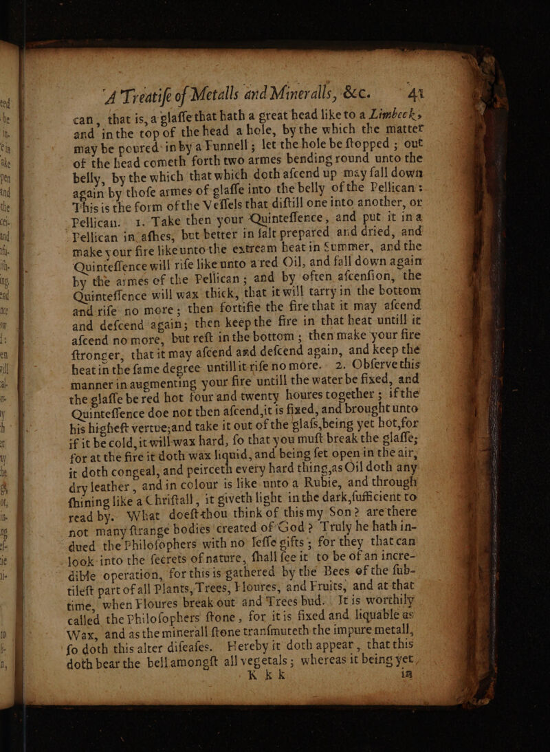 Ser can, that is,aglaffe that hath a great head liketo a Limbecks and inthe top of the head ahole, bythe which the mattet may be poured: inby a Funnell; let the hole be ftopped ; out of the head cometh forth two armes bending round unto the belly, by the which that which doth afcend up may fall down again by thofe armes of glaffe into the belly ofthe Pellican: This is the form of the Veflels that diftill one into another, or Pellican. 1. Take then your ‘Quinteflence, and put it ina Pellican in-afhes, but better in falt prepared and dried, and make your fire likeuntothe extream heatin Summer, andthe Quinteffence will rife like unto ared Oil, and fall down again by the armes of the Pellican ; and by eften afcenfion, the Quinteflence will wax thick, that it will tarry in the bottom and defcend again; then keepthe fire in that heat untill te afcend nomore, but reft inthe bottom ; then make your fire ftronger, that it may afcend and defcend again, and keep the heat in the fame degree untillitrifeno more. 2. Obferve this manner inaugmenting your fire untill the water be fixed, and the glaffe bered hot four and twenty houres together ; ifthe Quinteffence doe nor then afcend,it is fixed, and brought unto his higheft vertue;and take it out of the elafs,being yet hot,for if it be cold, it will wax hard, fo that you muft break the glaffe; for at the fire it doth wax liquid, and being fet openin the air, it doth congeal, and peirceth every hard thing,as Oil doth any dry leather, andin colour is like unto a Rubie, and through fhining like a Chriftall, it giveth light inthe dark, fufficient to read by... What doeftthou think of thismy Son? arethere not many ftrange bodies created of God? Truly he hath in- dued the Philofophers with no feffe gifts; for they thatcan look-into the feerets of nature, fhall {ee it to be of an incre- dible operation, for this is gathered by the Bees of the fub- tileft part of all Plants, Trees, Floures, and Fruits, and at that time, when Floures break out and Trees bud. . It is worthily called the Philofophers ftone , for itis fixed and liquable as Wax, and asthe minerall {tone tranfmuteth the impure metall, fo doth this alter difeafes. Hereby it doth appear, that this doth bear the bellamongft all vegetals; whereas it being yet, K KK in