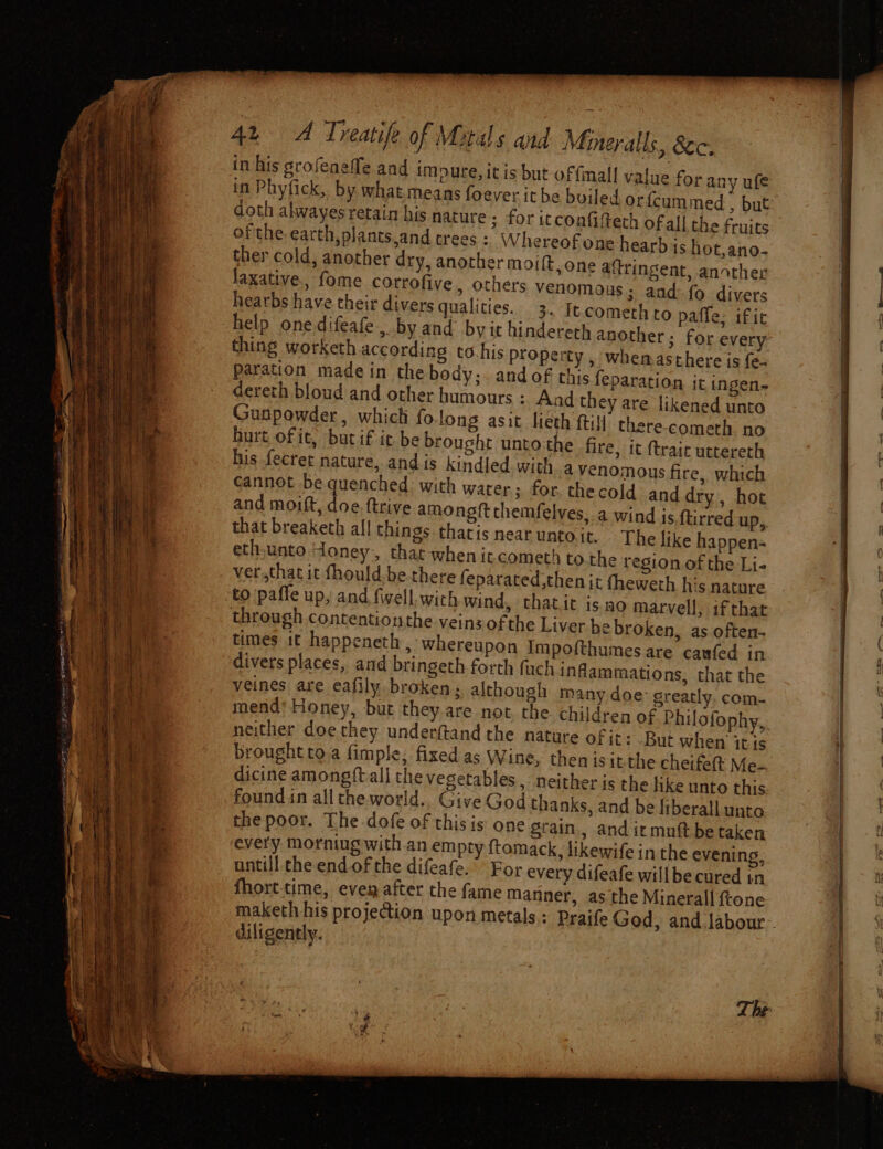 EIS ES eae in Phyfick, by what.means foever ithe doth alwayes retain his nature ; for itcoafiftech ofall the fruits of the earth,plants,and crees : W hereof one hearb is hot,ano- ther cold, another dry, another moift, one aftringent, another laxative, fome corrofive, others venomous; and: fo divers hearbs have their divers qualities. 3. Itcomethto paffe, ific help onedifeafe., by and by it hindereth another; for every thing worketh according to.his property , whemasthere is fe- paration made in the body; and of this {eparation it ingen- dereth blond and other humours : Aad the ad they are likened unto Gunpowder, whicti fo long asit lieth ftill therecometh no hurt of it, bucif it be brought untothe fire, it (trait uctereth his fecret nature, and is kindled with avenomous fire, which cannot be quenched: with water; for. thecold and dry, hot and moift, doe ftrive amongft chemfelves, a wind is ftirred up, that breaketh all things tharis near unto it. The like happen- eth,unto Honey, that-when it cometh to.the region of the Li- ver.,that it fhould.be there feparated then it theweth his nature to paffe up, and fwell with wind, «th atit iso marvell, ifthat through contentionthe veins ofthe Liver be broken, as often- times it happeneth , Whereupon Impofthumes are caufed in divers places, and bringeth forth fuch inflammations, that the veines are eafily. broken; although many doe: greatly, com- mend* Honey, but they.are not. the children of Philofophy, neither doethey underftand the nature of it: But when’ it is brought to,a fimple; fixed as Wine, then is it- the cheifett Me-. dicine amongftall the vegetables, neither is the like unto this foundin all the world.. Give God thanks, and be fiberall unto the poor. The dofe of this is one grain, and itmuft be taken every morntug with-an empty ftomack, likewife in the evening, untill the end of the difeafe,” For every difeafe willbe cured tn fhort-time, eve after the fame Manner, as the Minerall ftone | value for any ufe diligently.