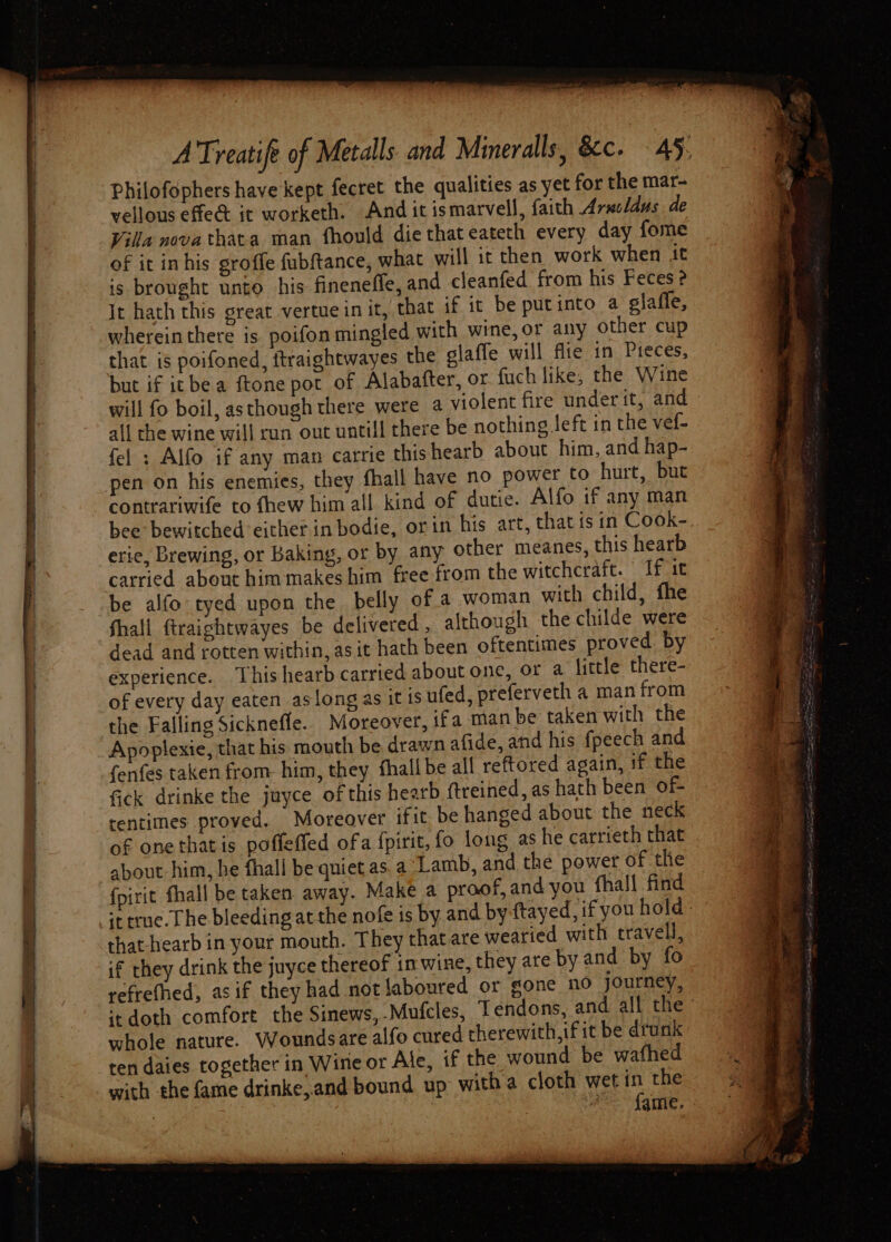 a a “Sates Philofophers have kept fecret the qualities as yet for the mar- vellous effect it worketh. And it ismarvell, faith Arxcldus de Villa novathata man fhould die that eateth every day fome of it inhis groffe fubftance, what will 1t then work when it is brought unto his fineneffe, and cleanfed from his Feces ? It hath this great vertue in it, that if it be putinto a glaffe, whereinthere is poifon mingled with wine, or any other cup that is poifoned, itraightwayes the glafle will flie in Pieces, but if itbe a ftone pot of Alabafter, or fuch like; the Wine will fo boil, asthough there were a violent fire under it, and all the wine will run out untill there be nothing left in the vef- fel : Alfo if any man carrie thishearb about him, and hap- contrariwife to fhew him all kind of dutie. Alfo if any man bee: bewitched either in bodie, orin his art, that isin Cook-. erie, Brewing, or Baking, or by any other meanes, this hearb carried about himmakes him free from the witchcraft. If it be alfo tyed upon the belly of a woman with child, fhe Shall ftraightwayes be delivered, although the childe were dead and rotten within, asit hath been oftentimes proved by experience. This hearb carried about one, or a little there- of every day eaten aslong as it is ufed, preferveth a man from the Falling Sicknefle.. Moreover, ifa man be taken with the Apoplexie, that his mouth be drawn afide, and his fpeech and fenfes taken from. him, they fhallbe all reftored again, if the fick drinke the juyce of this hearb ftreined, as hath been of- tentimes proved. Moreover ifit. be hanged about the neck of one that is poffeffed ofa fpirit, fo long as he carrieth that about him, he fhall be quiet as. a Lamb, and the power of the fpirit fhall be taken away. Make a proof, and you fhall find ittrue. The bleeding at the nofe is by and by {tayed, if you hold: that hearb in your mouth. They that are wearied with travel, if they drink the juyce thereof in wine, they are by and by fo refrefhed, asif they had not laboured or gone no journey, ‘te doth comfort the Sinews,-Mufcles, Tendons, and all the’ whole nature. Woundsare alfo cured therewith, ifit be drunk ten daies together in Wine or Ale, if the wound be wafhed with the fame drinke,.and bound up witha cloth wet + the 7 A Sqmie,