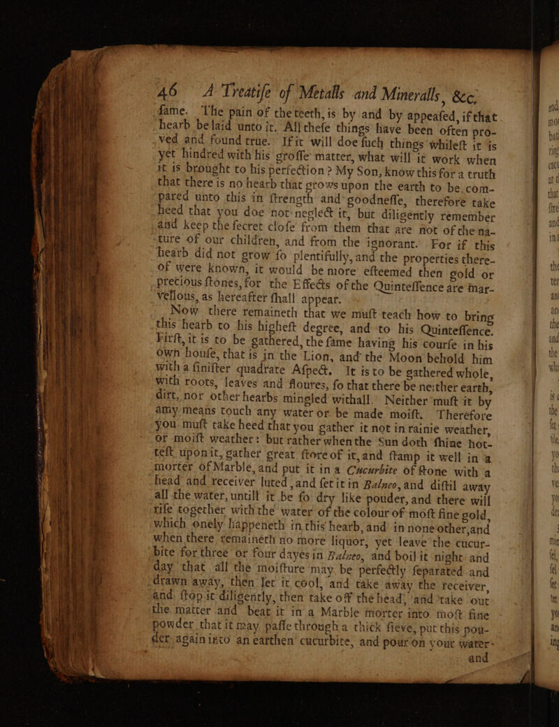 —— _ ‘ se aa EEE, SF nt ; ROTM cowie a r rage oe a Pa a an ae 46 A Treatife of Metalls and Minerals | &amp;¢. dame. The pain of the teeth, is by and by appeafed, ifthat hearb belaid unto it. Altchefe things have been often pro- ved and found true. Ifit will doe fuch things whileft it is yet hindred with his groffe matter, what will it work when it 1s brought to his perfe@tion ? My Son, know this fora truth that there is no hearb that grows upon the earth to be com- pared unto this in ftrength and goodneffe, therefore take heed that you doe ‘not: negle&amp; it, but diligently remember and keep the fecret clofe’ from them that are fot of the na- ture of our children, and from the ignorant. For if this hearb did not grow fo plentifully, and the properties there- Of were known, it would be more efteemed then gold or precious tones, for the Effe@s of the Quinteffence are Mmar- vellous, as hereafter fhall appear. Now there remaineth that we muft teach how to bring this hearb to his highett degree, and to his Quinteffence. Firft, itis to be gathered, the fame having his courfe. in his own honfe, that is in the Lion, and the Moon behold him with a finifter quadrate Afped. It is to be gathered whole, with roots, feaves and floures, fo that there be neither earth, dirt, nor other hearbs mingled withall. Neither muft it by amy means touch any water or be made moift. Therefore you muft take heed that you gather it not in rainie weather, or moift weather: but rather whenthe Sun doth thine hot. teft uponit, gather great ftore of it,and ftamp it well in @ morter Of Marble, and put it ina Cucurbite of Rone with a head and receiver uted ,and {etitin Balneo,and diftil away all the water, untill it be fo dry like pouder, and there will rife together with the water of the colour of moft fine sold, which onely happeneth in this hearb, and in none other,and when there temaineth no more liquor, yet leave the cucur- bite forthree or four dayes in Batneo, and boil it night. and day that all the moifture may. be perfectly feparated and and itop ic diligently, then take of the head? ‘and take out the matter and beat it in a Marble morter into. moft fine powder that it may, paffe througha thick fieve, put this pou- and ahs |