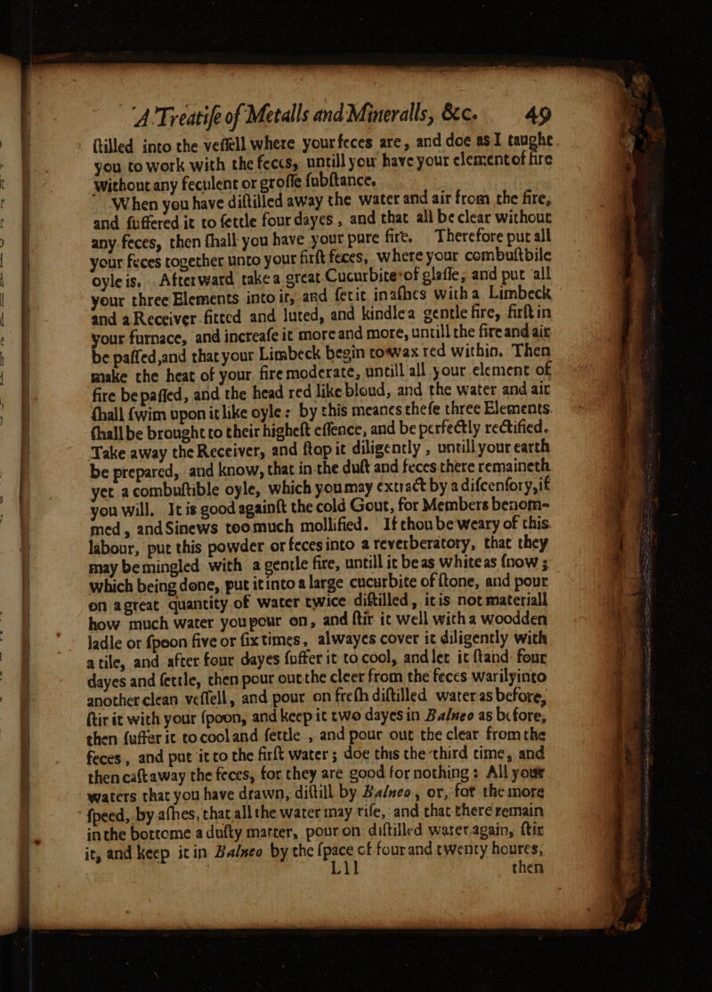 RE SSR en ee ee wae you to work with the feccs, untill you have your clementof fire Without any feculent or groffe fabftance, and fuffered it to fettle four dayes , and that all be clear without any feces, then fhall you have your pure fire. Therefore put all your feces together unto your firft feces, where your combultbile oyleis, Afterward takea great Cucurbite*of glafie; and put all your three Elements into ir, and fetit inafhes witha Limbeck and a Receiver fitted and luted, and kindlea gentle fire, firftin your furnace, and increafe it more and more, untill the fire and ait. be paffed,and that your Limbeck begin towax red within. Then make the heat of your firemoderate, untill all your element of fire bepaffed, and the head red like bloud, and the water and air {hall {wim vpon it like oyle: by this meanes thefe three Elements. thall be brought to their highelt effence, and be perfectly rectified. Take away the Receiver, and ftop it diligently , untillyour earth be prepared, and know, that in.the duft and feces there remaineth. yet acombuftible oyle, which youmay extract by adifcenfory,if you will. It is good againft the cold Gout, for Members benom- med, andSinews toomuch mollified. Ifthou be weary of this. labour, put this powder or feces into a reverberatory, that they may bemingled with a gentle fire, untill ic beas whiteas {now ; which being done, put itinto a large cucurbite of ftone, and povr on agteat quantity of water twice diftilled, iris not material how much water youpour on, and ftir it well with a woodden jadle or fpoon five or fixtimes, alwayes cover it diligently with atile, and after four dayes fuffer it to cool, and ler it ftand: four dayes and fettle, then pour outthe cleer from the feces warilyinto another clean veffell, and pour on freth diftilled water as before, {tir it with your {poon, and keep it two dayesin Balneo as bc fore. then {uffer ic tocooland fettle , and pour out the clear fromthe feces, and put itco the firft water ; doe this the third time, and then caftaway the feces, for they are good fornothing : All your waters that you have drawn, diftill by Ba/neo, or, fot theimore fpeed, by afhes, that all the water may rife, and that there remain inthe bottome adufty marrer, pouron diftilled water.again, ftir it, and keep itin Balseo by the {pace cf fourand twenty houres, Lil then