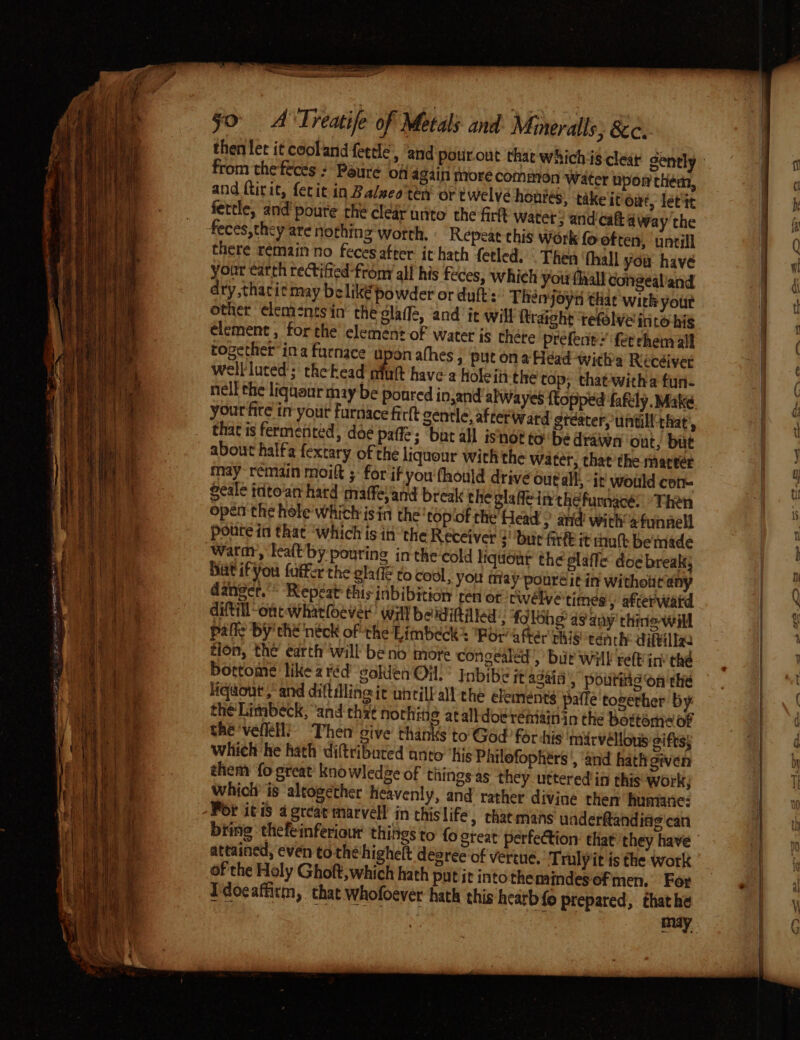 then tet it cooland feetle, ‘and pourout that whichis from the feces ? Paure off 4giin more common Water npon them, and ftirit, fetit in Balseo'ten or twelve honres, take itiowt, lett fettle, and’ poure the clear unto the fick Water, and'caft away the feces, they are nothing worth. Repeat this Work fo-often, ‘untill there remain no fecesafter it hath fetled. . Then fhall you have your cath rectified -from all his feces, whieh your flaall congealiand dry,thari¢ may belik€ powder or duft':’ Théen joyn thar with yout other elem-nts in’ the dlafle, and ic will ftraight tefolve into his element , for the element of water is there prefent &gt; fet chem all together ina furnace upon athes ; put on a Head -with's Recéiver well luted; thekead afult have a holeiti the top; that-witha fun- nell the liquaur may be ponred in,and alWayes {topped fafily. Make your fire in your furnace firft gentle, afterward stéatery untill: chat’, that is fermented, doé paffe; but all isnot tobe drawn out; but about halfa fextary of the liqueur with the water, chat’ the matter may remain moift ;- for if you fhould drive out all; - ir would con- Seale tdto‘an hard ‘maffeland break the glafe in thefurnacé: “Then open the hole which isin the topiof the’ Head ; and’ with’ sfunnell poute in that ‘which is in the Receiver 2! but Arde it mult bemade Hut if you fuffer the gla to cool, you may ponreé it in withotit any danger.’ Repeat: this inbibition ‘ten or cwélyé times afterwatd diftill “onc wharloever’ Will beiditited:. folohg a9 any thine-will palfe BY the néck of the Limbeck® Por atter pais tench: diftillg. tion, the earth will be no more congealed, bir Wil relF in’ thé bortome like 2 réd gokien On.’ Inbibe jt again, poutiie on the fiqaout ,-and diftdline it uhtilkall the elements pafle together by the'Limbeck, “and thy¢ nochitie atalldoe remainin the bottome of chevelle! ‘Then’ give thanks to God for -his marvéllous gifts; which he hath diftributed anto”'his Philofophérs ', ‘and hath given them fo great’ knowledge of things as they uttered in this work; whictr is altogether heavenly, and’ rather divine then humane: biing thefeinferiout things to fo gteat perfection: that they have attained, even tothe highelt degree of vertue. ‘T rulyit is the work of the Holy Ghoft, which hath putit intothemindesefmen. For Idocaffitm, that whofoever hath this heatb fo prepared, thathe A SS Sere ea ee