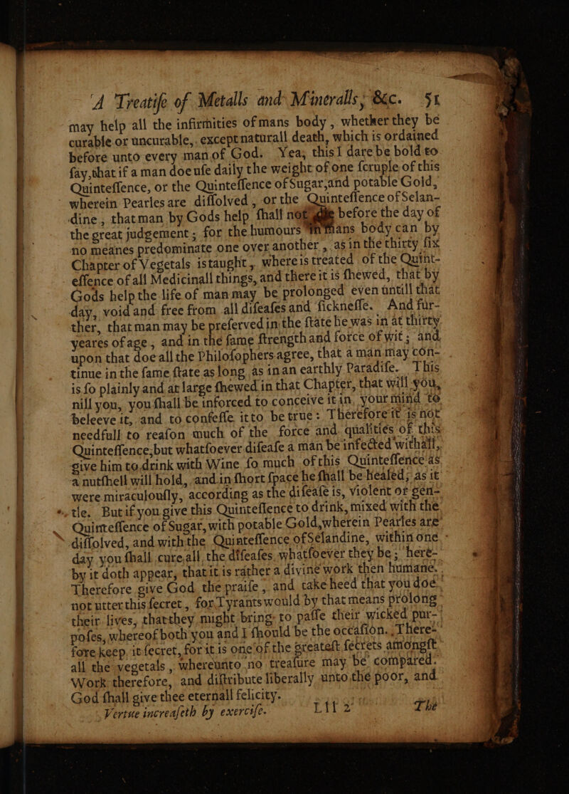 may help all the infirmities ofmans body , whetker they be curable. or uncurable,. exceptnaturall death, which ts ordained before unto every manof God. Yea, this1 dare be bold to fay that if a man doeufe daily the weight of one {cruple of this Quinteffence, or the Quinteffence of Sugar,and potable Gold, the great judgement ; for the humours Mmmans body can by Chapter of Vegetals istaught, whereis treated of the Quint- effence of all Medicinall things, and there it is fhewed, that by Gods help the life of man may be prolonged even antill that day, void and free from all difeafes and fickneffe. And fur- ther, that man may be prefervedin the ftate he was in at thirty yeares ofage, and in the fame ftrength and force of wit ; and upon that doe all the Philofophers. agree, that a manmay con- tinue inthe fame ftate as long as inan earthly Paradife. This is fo plainly and. at large fhewed in that Chapter, that will-you, nill you, you fhall be inforced to conceive itin, yourmind te beleeve it, and to confeffe itto be true: Therefore tt is not Quinteffence;but whatfoever difeafe a man be infected withail, sive him to.drink with Wine fo much ofthis Quinteffence as a nutfhell will hold, and.in fhort {pace he fhall be-Healed; as it were miraculoufly, according as the difeafe is, violent or gen- day you fhall cure,all, the difeafes whatfoever they be; here- by it doth appear, thatitis rather a divine work then humane. fore keep, it fecret, for itis one‘of the greateft {éecrets amongft all the vegetals , whereunto no treafure may. be. compared: Work therefore, and diftribute liberally unto the poor, and. God thall give thee eternall felicity. Lif 2 The Vertue increafeth by exercife.