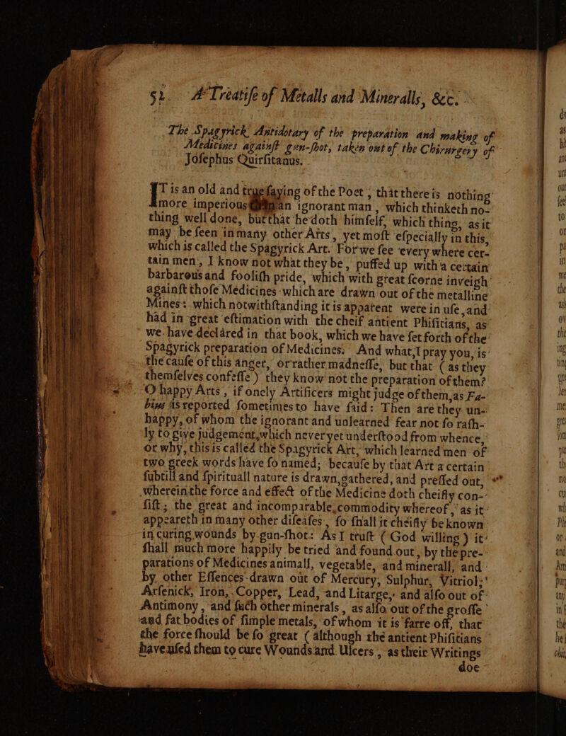 LS eS eee ; The Spagyrick, Antidotary of the preparation and making of Medtcines againf gun-fbot, taken out of the Chirurgery of Jofephus Quirfitanus, - WT isan old and tr faying of the Poet ; that thereis nothing’ more imperious an ignorant man , which thinketh no- thing well done, but that -hedoth himfelf, which thing, asit may be feen inmany other Afts, yet moft efpecially in this, which is called the Spagyrick Art. Forwe fee ‘every where cer- tain men:, I know not what they be, puffed up with cettain barbarous and foolith pride, which with Steat fcorne inveigh’ againft thofe Medicines whichare drawn out of the metalline Mines: which notwithftanding itis appatent were in ufe and had in great eftimation with the cheif antient Phifittans, as we have declared in that book, which we have fet forth of the: Spagyrick preparation of Medicines: And what, pray you, is’ thecaufe of this anger, orrather madneffe, but that (as they themfelves confeffe.) they know not the preparation of them? biyg ASreported fometimiesto have faid: Then are they. un-: happy, of whom the ignorant and unlearned fear not fo rath- ly to give judgement,which neveryet undérftood from whence, or why, thisis called the Spagyrick Art, which learned men of two greek words have fonamed; becaufe by that Art a certain wherein.the force and effe@ of the Medicine doth cheifly con-- fift; the great and incomparable, commodity whereof,” as it: appeareth in many other difeafes, fo fhall itcheifly be known in curing wounds by gun-fhor: AsI trult (God willing ) it: fhall much more happily be tried ‘and found.out, by thepre-: parations of Medicines animall, vegetable, and minerall, and: by. other Effences-drawn out of Mercury, Sulphur, Vitriol:' Arfenick, Iron, Copper, Lead, and Litarge, and alfo out of - Antimony , and {uch other minerals , as alfo out of the sroffe the force fhould be fo ‘great ( although rhe antient Phifitians haveufed them to cure Wounds and: Ulcers , as MS i Mag a o€