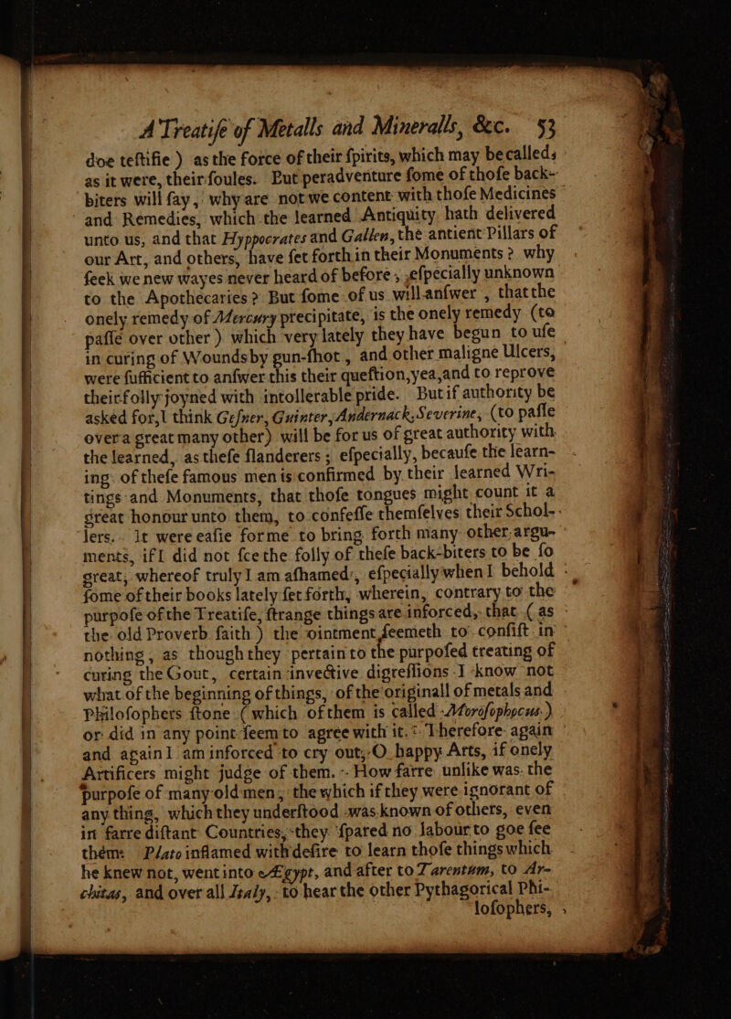 doe teftifie ) asthe force of their fpirits, which may be calleds - as it were, theirfoules. Put peradventure fome of thofe back» biters will fay, why are not we content: with thofe Medicines and Remedies, which the learned Antiquity hath delivered unto us, and that Hyppoerates and Gallen, thé antient Pillars of our Art, and others, have fet forthin their Monuments ? why feek we new wayes never heard of before , ,efpecially unknown to the Apothecaries ? But fome .of us will.anfwer , thatthe onely remedy of Mercury precipitate, is the onely remedy (to paflé over other ) which very lately they have begun to ufe in curing of Woundsby gun-fhot , and other maligne Ulcers, were fufficient to anfwer this their queftion,yea,and to reprove theirfolly joyned with intollerable pride. Butif authority be asked for,l think Gefner, Guinter, Andernack,Severine, (to paffe © over'a great many other) will be for us of great authority with the learned, as thefe flanderers ; efpecially, becaufe the learn- ing: of thefe famous men is confirmed by their learned Wri- tings:and Monuments, that thofe tongues might count it a sreat honour unto them, to confeffe themfelves their Schol-. jers.. It were eafie forme to bring forth many: other,argu- ” ments, ifl did not fcethe folly of thefe back-biters to be fo great, whereof trulyI am afhamed’, efpecially when! behold - fome of their books lately fer forth, wherein, contrary to the urpofe ofthe Treatife, ftrange things are inforced,. that (as ~ the old Proverb faith ) the ointment feemeth to confift.in nothing , as thoughthey pertain to the purpofed treating of curing the Gout, certain invective digreflions I ‘know not — what of the beginning of things, of the original of metals and Philofophers {tone ( which ofthem is called -Aforofophpcus.) or did in any point feemto agree with it.*. Therefore: again and againl aminforced to cry out,-O. happy Arts, if onely Artificers might judge of them. -- How farre unlike was. the — purpofe of many-oldmen, the which ifthey were ignorant of — any thing, which they underftood .was.known of others, even in farre diftant Countries,-they. {pared no Jabourto goe fee thém: P/ato inflamed withdefire to’ learn thofe things which. he knew not, wentinto e4gypt, and after to Zarentam, to Ar- chitas, and over all Jealy, - to hear the other Pythagorical Phi- lofophers, .