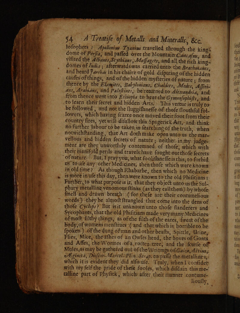 fi 54 A Treatife of Metals and Minerals &amp;c. fofophers :' Apallonius Tyanius travelied through the king® dome of Perfiz; and paffed over the Mountain Caucafas, and vifited the Albanes,Scythians ) Maffagers, and.all the tich king- domes of India ; afterwatdswas carried unto the Brachmanes, and heard Fareha in his chaire of gold difputing of the hidden caufes of things, and of che hidden ‘myfteries of nature - from thence by the Elanites, Babylonizns;, Chaldees, Medes, Affiri- ans, Arabians, and Palefines, heresurnedto Alexandria, and from thence went into’ Ethiopia toheanthe Gymnofophifts, and -to learn their fecret and hidden “Arts. &gt;’ Ghis vertue is truly to be followed , and not the fluggifhneffe.of thofe flouthful fol. lowers, which having fcarce once moved their foot from their country fires, yet will difallow this Spagerick Arr,-and&gt; think no further labour to be taken im fearching of the truth,- when: notwithitanding, that Arc doth take open untovus. the mar. vellous and hidden fecretsof natute ; neither. in my judge- ment ate they unworthily contemned. of thofe, which with their manifold perils and travelshave fonght:outthofe fecrets * ofnature:!’ But, I prayyou; what foolifhneffeis this; to forbid us toufe anyother Medicines, thenthofe which were known in.oldtime? As though Rhabarbe, then which no Medicine Parther; to what purpoféis ir, that they object unto-us the Sul- phury ‘metalline venomous ftinks (as they callthem) by whofe: fmell and’ dtawn’ breath. (for thefe are: their contumelious words’) -they be almoft {trangled- that come into the dens of thofe Cyclops? But tsit unknown unto thofe flanderers and Sycophants, that the'old Phifitians made verymany Medicines ofmoft ‘filthy things; as ofthe filth ofthe eares, fweat ofthe body; of womens menftrues “(and thatwhich is horribleto be {poken:) of the dung of man and other beafts, Spittle, Urine, Flies, Mice,‘ thedfhes of an Owles head, the Hoves of Goats and Affes, the’ Wormes ofa ,rocten:tree; and: the lfcurse of Mules,as may be gathered out ofthe Writings ofGales, Aétinss cE ginetd, Diofcor. Marcelo Plia.Serap: co:pafle the. metalline s;: which itis evident they did alfoute. Truly, when I confider with nty felf the: pride of thefe foolés, which difdain this me-' talline part of Phyfick , which after. their manner contume-