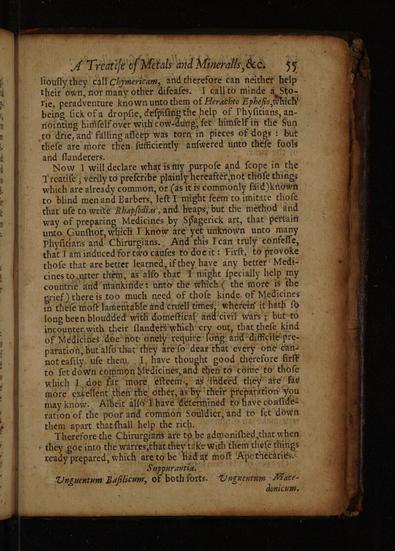 — —_-_~F being fick ofa dropfie, defpifiny the help of Phyfitians, an- nointing hinifelf over with cow-dung) fet’ himfelf in’ the Sun ro drie, and’ falling afleep was torn'in pieces of dogs : but thefe are mote then. fufficiently anfwered unto thefe. fools and flanderers. | ie Now I willdeclare what isimy purpofe and fcope in the Treatife’; vérily to preferibe plainly hereafter not thofe things which are already common, or (as it is commonly fard) known to blind menand Barbers, left T’might feem to imitate thofe that’ ufe to write Rbap/idiw, and. heaps, but the method ‘and way of preparing Medicines by Spagerick art, that pertaiti unto. Gunfhot, which F know are yet unknown unto many Phiyficians and Chirurgians.. Aid this Fcan truly eonfelfe, that 1 aminduced fortwo canfes to doeit: ‘Firft, to provoke thofe that are better learned, ifthey have any better‘ Medi- cines to.urter them, as‘alfo that Eeniitghe {pecially help my countrie and mankitides unto che which'( the ‘more i$ the grief) there is too much need of thofe kinde, of Medicines in thefe ott lamentable and crielf’times;’ wherent it hath fo long been bloudded with domeftical and’civil wars ; but-to incounter,with their flandets‘which'cry out, that thefe kind of Medicines ‘doe not: Onely: requive® long’ and difficile’ pre- paration, but alfo that’ they ate'fo’ dear'that every one’ can- not eafily. ufe them. I, have thought good therefore firlt to fet down common Medicines, and then’ té°céime’to thofe which I_doe fat “more efteem:,” aS ‘indeed they” ate’ far may know. Albeit alfo Thave ‘determined to have confides ration of the poor and common Souldicr, and to fet “down them apart thatfhali help the rich. i Hs se ready prepared, which ‘are'to be ‘Hadat moft ‘Apothecariés.: , Suppurantia. ee tie Unguentum Bafilicum, of both forts. Unguentum Mace-