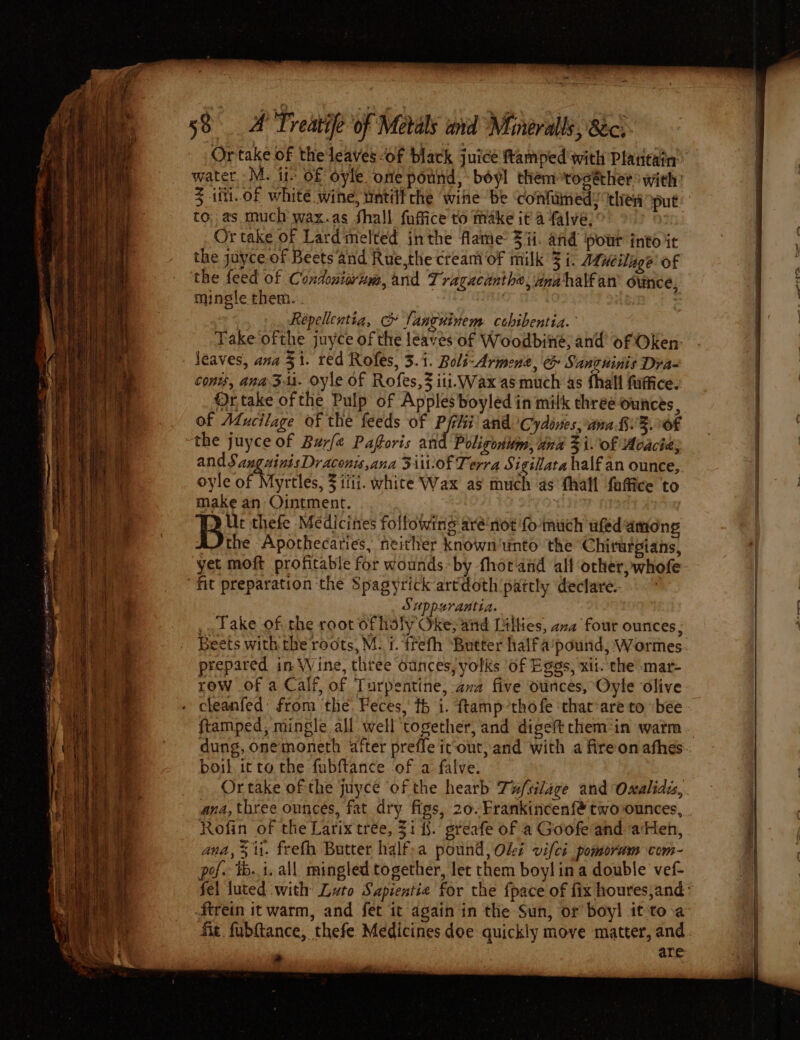 = _ so esse Fav Tisha EEN SE NE LIES ~ al ee pon = — a - ae = Sa 6 a - : a = se Sey ae RoceS tees) ee ae - Sy oe r : oe &lt;sesiteapeenseat 2 a pao =a be ees rn, ~ ee c sot oF Treatife of Metals and Minerals, 8c, Z iii. of white wine, wntilt che wihe be ‘confamed: then put to, as much wax.as Shall fuffice to make ita f{alve: Or take of Lardmelted inthe flame 3 ii. and pour into it the juyce of Beets and Rue,the cream of milk 3 i. Mutilage of the feed of Condeuiorum, and Tragacanthe, unahalfan’ ounce, mingle them. Répellentia, &amp; languinem cebibentia. Take ofthe juyce of the leaves of Woodbine, and of Oken- conts, ana Ziti. oyle of Rofes,% iti. Wax as much as fhall fuffice. Or take of the Pulp of Apples boyled in milk three ounces, of Mucilage of the feeds of Pflii and Cydirtes, ana B.%.0OF the juyce of Burfe Paforis and Poligonum, dna 3 i. of Acacia; ands anguinis Draconis ana Si-of Terra § igillata half an ounce, oyle of Myrtles, F1iti. white Wax as much as fhall faffice to make an Ointment. Ur thefe Medicines following aré‘niot fo much ufed among Jthe Apothecaries, heither known'unto the Chirargians, yet moft profitable for wounds-by fhot and all other, whofe Sippurantia. — _. Take of the root of idly Oke; aid Lilties, ava four ounces, Beets with the roots, M. f. frefh ‘Butter halfa’pound, Wormes prepared in Wine, three ounces, yolks Of Eggs, xit. che mar- row of a Calf, of Turpentine, ava five ounces, Oyle olive cleanfed: from the. Feces, th i. ftamp-thofe thar:are to bee ftamped, mingle all well together, and digeftthem:in watm boil itto. the fubftance of a falve: ana, three ounces, fat dry figs, 20. Frankincenfé twoounces, Rofin of the Larix tree, 31 {§. greafe of a Goofe and aHen, ana, 3 ii. freth Butter half;a pound, Olei vifci pomoram com- pof. tb. i. all mingled together, let them boylina double vef- ftrein it warm, and fet it again in the Sun, or boyl it'to.a » are ho oe =.