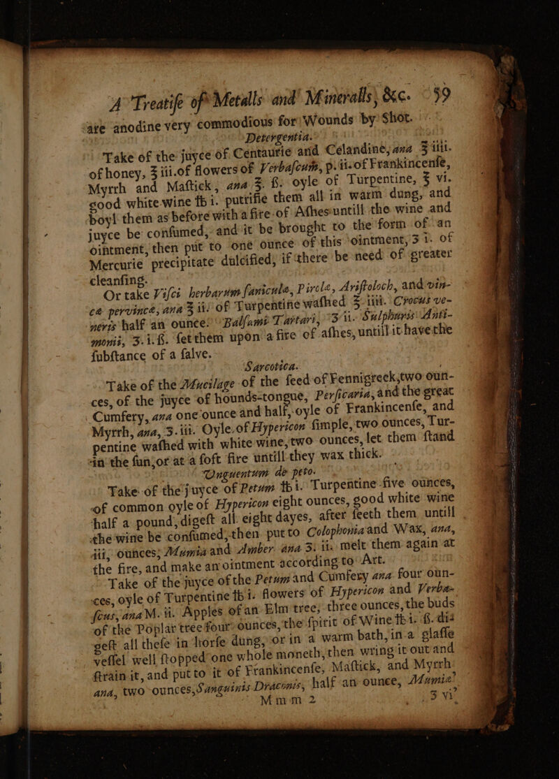 anodine very commodious for Wounds by Shot... Detergentia. | Take of the juyce of Centaurie and Célandine; ava F itt. of honey, 3 iii.of flowers of Verbafeum, pviisof Frankincenle, Myrrh and Maftick, ana Zz §. oyle of Turpentine, vi. good white wine fb 1. putrifie them all in warm dung, and boy them as before with a fre-of Athesuntill the wine and juyce be confumed, and-it be brought to the form of an ointment, then put to one ounce of this ‘ointment, 3 1. of Mercurie precipitate dulcified, if there be need of preater cleanfing. | Or take Vici herbarum fanicute, Pircle, Ariftoloch, and vin- ce pervince, ana 3 il: of Turpentine wafhed Z tii. Crocus ve~ nevis half an ounce! Balfam? Tartar’, Ai. Sulpharis: Antt- monii, 3-1-8. fetthem upon a fire of athes, untill it haverhe fubftance of a falve. Sarcotica. Take of the Aéncilage of the feed ces, of the juyce of hounds-tongue, Cumfery, ava one ounce and half,-oy Myrrh, ava, 3. itt. Oyle.of Hypericon fimple, two ounces, Tur- pentine wafhed with white wine,'two ounces, fet them ftand 4a the fanjorvat a foft fire untill they wax thick. &gt; “Onguentum de peto- Take--of the'juyce of Retwm thi. Turpentine five ounces, of common oyle of Hypericon eight ounces, good white wine half a pound,digeft all eight dayes, after feeth them untill the wine be confumed,then. put to Colophoniaand Wax, ana, jit, ounces; Mamiaand Amber ana 5. ii: melt them again at the fire, and make an ointment according to: Art. Take of the juyce of the Petum and Cumfery ava: four oun- cos, oyle of Turpentine fb t- dowets of Hypericon and Verba fous, anaM. ii. Apples ofan Elm tree; three ounces, the buds of the Poplar tree four: ounces, the {piric of Wine tht. 8.- di eft all thefe in diorfe dung, orin a warm bath, in-a glafle veffel well ftopped’one whole moneth, then wring ivoutand train it, and putto it of Feankincenfe, Mattick, and Myrrh ana, two-ounces, Sanguints Draconis, half an ounce, Mamia’ “ Mmm 2 eat of Fennigreek,two oun- Perficaria, and the great le of Frankincenfe, and