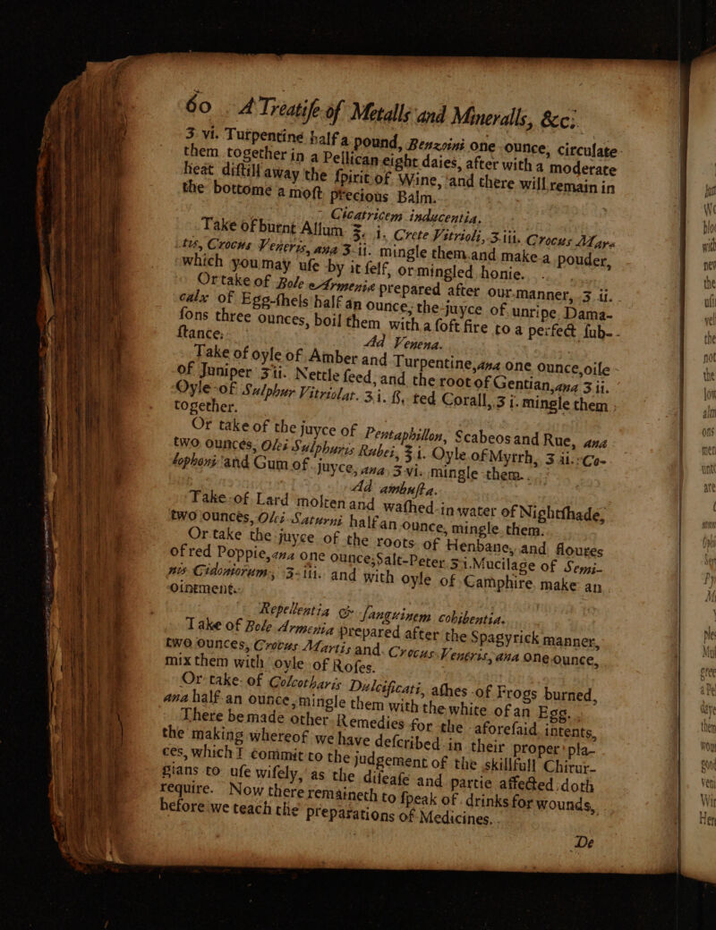 = 60 .A Treatife-of Metals and Mineralls, 8c; 3 vi. Turpentine them. together in a Pellican eight daies, after with a moderate Heat dati away the fpirit of Wine, ‘and there will remain in the: bottome a mott Precious Balm. : samy i) Or Cicatricem inducentia. Take of burnt'Allum. =, 1. Crete Vitrioli, 3.1it. Crocus Mars te, Crocus Veneris, ana 3-ii. mingle them.and make.a pouder, which youmay ufe by it felf, ormingled honie. Ortake of Bole eArmenia pr calx of Ego-thels half an Ounce, the-juyce of. unripe. Dama- fons three ounces, boil them | 44d Venena. Take of oyle of Amber and of Juniper 3ii. Nettle feed, a Oyle-of Sulphur Vitriolar. 3}. together. Or take of the Juyce of Pentaphillon, Scabeos and Rue, ana two ounces, Olei Sulphuris Rubei, Fi. Oyle of Mytrh,. 3 aierCo-. lophont and Gum of. JUYCe, ana, 3 Vi. mingle them... ; Ad aimbufta. Take-of Lard molten and wathed-in water of Nightthade, two ounces, Oli. Saturni halfan ounce, mingle. them. Ortake the juyce of the roots of Henbane,.and floures of red Poppie,zz2 one ounce;Salt-Peter. &gt; t.Mucilage of Sey,j- nis Cidontorum, 3-iti. and with oyle of Camphire, make an Ointment. nd. the root of Gentian, ana 3 ii. §, ted Corall,.3 7. mingle them ; Repellentia Sanguinem cobibentia. Take of Bole Armeyia prepared after the Spagyrick manner, (wo Ounces, Crocus Mfartis and, Crocus: Veneris, ana one Ounce, ces, which I éommit'to the judgemen Sians to: ufe wifely, as the difeafe require. Now there remaineth before we teach the Preparatio tof the skillfall Chirur- and partie affe@ed doth i et white aa