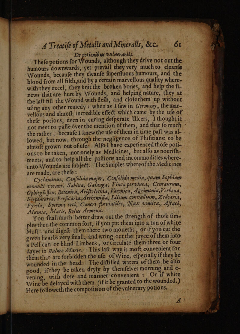 ee ee Ee a ae 2 A Treatife of te : De potionibus vulnerariis. Thefe potions for Wounds, although they drive not out the Wounds, becaufe they cleanfe fuperfluous humours, and the blood from all filch,and by a certain marvellous quality where- with they excel, they knit the broken bones, and help’ the fi- news that are hurt by Wounds, and helping nature, they at the laft fill the Wound with flefh, and clofethem’ up without ufing any other remedy : whenas Ifawin Germany, the mar- vellous and almoft incredible effect which came by the ule of almoft grown out of ufe: ons to be taken, notonely as Medicines, but alfo as nourifh- into Wounds ate fubject. “The Simples whereof the Medicines are made, are thefe : : han 3 Cyclaminus, Confolida major, Confolida media, quam Sophiam nonnnlli vocant, Sabina, Galanga; Vinca pervinca, Centaurum, Seypentavia, Perficaria,A rthemifia, Liliuns convallium, Zedoaria, Mumia, Macis, Bolus Armenas You shall much’ better draw out the ftrength of thofe fim- plesthen the common fort, if you put them into a.tun of white Mutt, and digeft. themthere two moneths, or ifyou-cut the steen hearbs very fmall; and wring out the: juyceofthem into dayesin Balneo Maris. This laft way-is moft convenient for wounded inthe head. Thediftilled waters of them be alfo sood, ifthey be taken dryly by themfelves morning. and e- vening Here followeth the compofition of the-vulnerary potions...