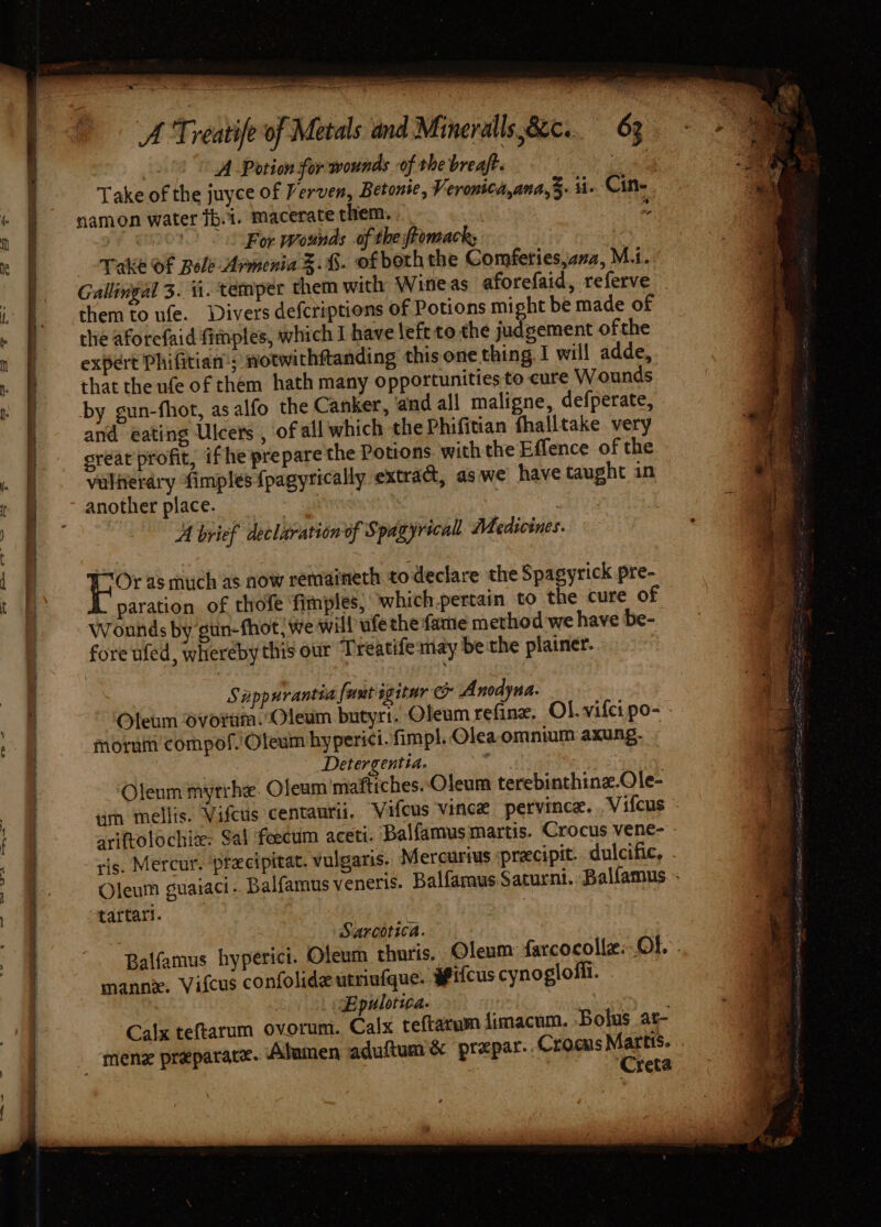 —_ A Treatife of Metals and Mineralls,82c.. 63 ae 4 A Potion for wounds of the breaft. F Take of the juyce of Verven, Betonse, Veronica,ana,. i Cine « } &gt; samon water fb.i. macerate them. s n § For wounds of the ftomacks re ) Take Of Bole Armenia S.%.- ofboth the Comferies,azz, M.i. Gallingal 3. si. temper them with Wineas aforefaid, referve J them to ufe. Divers defcriptions of Potions might be made of the aforefaid fimptes, which I have left to the judgement ofthe expert Phifitian; notwithftanding this one thing. I will adde, that the ufe of them hath many opportunities to eure Wounds by gun-fhot, as alfo the Canker, and all maligne, defperate, and eating Ulcers , of all which the Phifitian fhalltake very grear profit, if he prepare the Potions with the Effence of the viltierdry fimples {pagyrically extract, as we have taught in another place. : ; A brief declaration of Spagyrecall Medicines. Or as much as now remaineth to declare the Spagyrick pre- paration of thofe ‘fimples, which.pertain to the cure of Wounds by gun-fhot/ we will ufethe fame method we have be- fore ufed, whereby this our Treatifemay be the plainer. Sapp urantia {unt sgitur ey Anodyna. P Oleum Svotum. Oleum butyri. Oleum refine, Ol. vifci po- ee moruin compof.'Oleum hyperici. fimpl. Olea omnium axung. Detergentia. 5s Oleum myrrhe. Oleam maftiches. Oleum terebinthine.Ole- 3 iim mellis. Vifcus centaurit. Vifcus vince pervince. . Vifcus ; . ariftolochiz: Sal feecum aceti. ‘Balfamus martis. Crocus venee - a ris. Mercur. precipitat. vulgaris. Mercurius precipit. dulcific, . | Oleum guaiaci. Balfamusveneris. Balfamus Saturnt. Balfamus. : ‘4 tartari. . : Sarcotica. Balfamus hyperici. Oleum thuris. Oleum: farcocollz: Ob: manne. Vifcus confolideutrinfque. #ifcus cynogloffi. Epulotica. | Calx teftarum ovorum. Calx teftacum limacum. Bolus at- _menz preparace. Abamen aduftum &amp; prepar.. Crocus i | : | reta