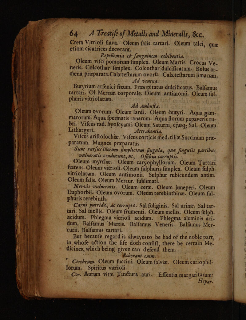 a intr = oer on. ge = pia OURO. | evil. Naa 64. A Treatife of Metalls and Minerals, &amp;c. Creta Vitrioli flava. Oleum falis.tartari. Oleum talci, que etiam cicatrices decorant. Repellentia e&amp; fanguinem -cobibentia. e Oleum vifci pomorumfimplex. Oleum Martis. Crocus Ve- neris. Colcothar ‘fimplex. Colcothar dulcificatum. Bolus ar- mena preparata.Calxteftarum ovortl. Calxteftarum limacum. Ad veneya. Butyrium arfenici fixum. Precipitatus dulcificatus. Balfamus tartari. Ol. Mercur.corporale. Oleum antimonii. Oleum ful- phuris vitriolatum. | Ad ambufta. Oleum ovorum. Oleum'lardi. Oleum sbutyri. Aqua gam- marorum.- Aqua {permatis ranarum. Aqua florum papaveris ru- bri. Vifcus rad. hyofeyami. Oleum Saturni, ejusq; Sal.-Oleum Lithargyri. | Attrahentia. | 297 Vilcus ariftolochie.: Vifeus corticis med, tiliz.Succinum pre- paratum. Magnes preparatus. Swat rurfusillorum fimplicium fingula, que fingulis partibus vulneratis conducunt, ut, Offibus corruptis. Oleum myrrhe. Oleum caryophyllorum. Oleum Tartari foetens. Oleum vitrioli. Oleum fulphuris fimplex. Oleum fulph. vitriolatum. Oleum antimonii. Sulphur rubicundum antim. Oleum falis. Oleum Mercur. fublimati. Nervis vulneratis. Oleum cere. Oleum juneperi. Oleum Euphorbii. Oleum ovorum. Oleum terebinthine. Oleum ful- phuris terebinth. | Carnt putridé, ac corrupte. Sal faliginis. Sal urine. Sal tar- tari. Sal mellis. Oleum frumenti. Oleum mellis. Oleum fulph. acidum. Phiegma vitrioli acidum. | Phlegma aluminis aci- dum. Balfamus “Martis. Balfamus Veneris. Balfamus Mer- curii. Balfamus tartari. ; But becaufe regard is alwayesto be had of the noble part, in whofe action the life doth confift, there be certain Me- dicines, which being givencan defend them. hes: Roborant enim. + forum. Spiritus’ vitrioli. ; Cor. Aurem vite, Jincura auri.. Effentia margaritarum: Hepar. ee ?} ae