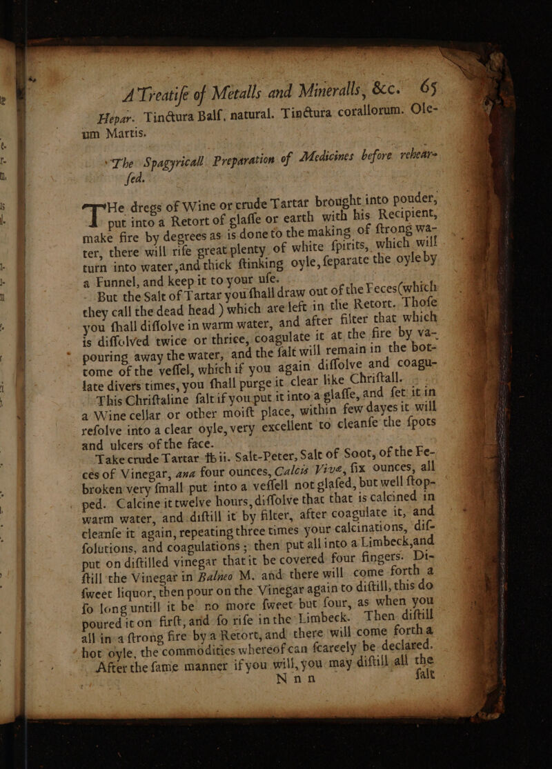 c ee Hepar. Tin@ura Balf, natural. Tin@ura corallorum. Ole- um Marts. ‘The Spagyricall Preparation of Medicines before. rehears Cake 4 Bs dregs of Wine or crude Tartar brought into pouder, put into a Retort of claffe or earth with his Recipient, make fire by degrees as is done to the making of ftrong wa- ter, there will rife great plenty of white fpirits, which will turn into water,and thick ftmking oyle, feparate the oyle by a Funnel, and keep it to your ule. But the Salt of Tartar you fhalldraw out of the Feces(which they call the dead head ) which are left in the Retort. Thofe ‘ou fhall diffolve in warm water, and after filter that which is diffulved twice or thrice, coagulate it at the fire ‘by va- pouring away the water, and the falt will remain in the bot- tome of the veffel, which if you again diffolve and coagu- late divers times, you fhall purge it clear like Chriftall. This Chriftaline faltif you put it into.a glaffe, and fet: it in a Wine cellar or other moift place, within few dayes it will refolve into a clear oyle, very excellent ‘to cleanfe the {pots and ulcers of the face. | Take crude Tartar. tbii. Salt-Peter, Sale of Soot, of the Fe- cés of Vinegar, ana four ounces, Caleis Vive, fix ounces, all ped. Calcine it twelve hours, diffolve that that 1s calcined in warm water, and diftill ic by filcer, after coagulate it, and cleanfe it again, repeating three times your calcinations, dif- folutions, and coagulations ; then put all into a Limbeck,and put on diftilled vinegar thatit be covered four fingers. Di- fill the Vinegat in Balzeo M. and: there will come forth a fweet liquor, then pour on the Vinegar again to diftill, this do fo long untill it be no more fweet but four, as poured icon firft, and fo rife inthe Limbeck. Then. diftill all in:a ftrong fire by'a Retort, and, there will come fortha After the fame manner ifyou will, you may diftill all th Nn. falt