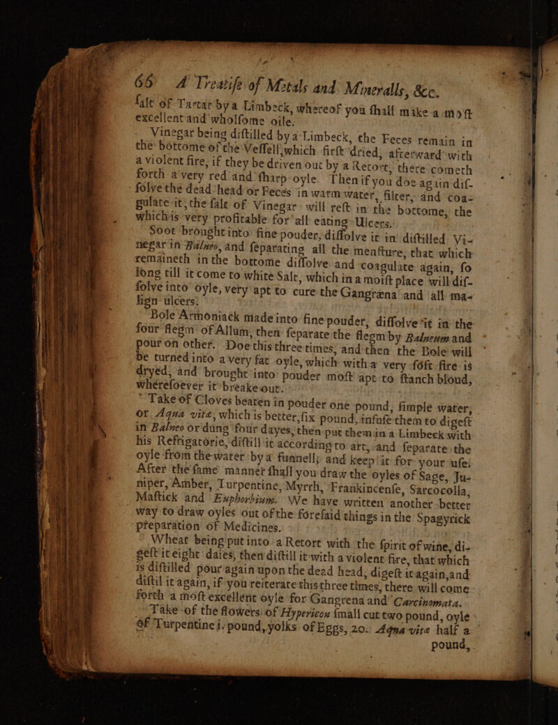 % ’ 66 A Treatife of Metals and Mmeralls, 8c. {alt of Tartar bya Limbeck, whereof you fhall mike a mot excellent and wholfome ojle. Vinegar being diftilled bya Limbeck, the Feces remain in the bottome of the Veffelljwhich fir dried; afterward with a violent fire; if they be driven out by a Retort, there comerh forth a'very red and ‘fharp-oyle. Then if you doe again dif. folve the dead’ head or Feces in warm water, filcer,-and coa- gulate it;the fale of Vinegar will reft in the botteme, the negar in Balseo, and feparating all the meafture, that which remaineth inthe bottome diffolve and coagulate again, fo long till it come to white Salt, which ina moift place will dif- folve into oyle, very apt to cure the Gangrena’ and afl ma- lign ulcers: Bole Armoniack made into fine pouder, diffolve it in’ the four flegm of Allum, then feparate the flesm by Balzeum and pour on other. Doe this three times, and then the Bole will be turned into avery far oyle, which witha very {6ft fire is dryed, and brought into’ pouder mot apt to: ftanch bloud, wherefoever it-breake out. | Take of Cloves beaten in pouder one pound, fimple water, or Aqua vite, which is better. fix pound, infafe them to digeft in Balweo or dung ‘four dayes, then put themina Limbeck with his Reftigatorie, dittill it according to art,-and feparate:the oyle from the-water ‘bya funnelly and keep it for your ufe; After the fame manne¢ thal! you draw the oyles of Sage, Ju- niper, Amber, Turpentine, Myrrh, Frankincenfe, Sareocolla, Mattick and Exphorbiun. We have written another -better _ way to draw oyles out of the forefaid things in the Spagyrick “preparation of Medicines. tg Wheat being'put into a Retort with. the {pirit of wine, di- geft iteight daies, then diftill ie-with aviolent fire, that which is diftilled pour again upon the dead head, digeft itagain,and diftil ic again, if you reiterate this three times, there will come forth a moft excellent oyle for Gangrena and Carcinomata. Take -of the flowers: of Hypericon {mall cut two pound, oyle