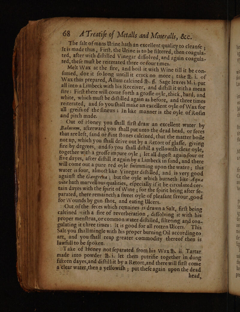 The fale of mans Urine hath an excellent quality to cleanfe; Iris made thus , Firft, the Urine is to be filtered, then coagula- ted, after with diftilled Vinegar diflolved, and again coagula- ted, thefe muft be reiterated three orfour times. Melt Wax atthe fire, and boil it with Wine till it be con- fumed, doe it folong untillit crackno more ; take th. 1. of Wax thus prepared, Allum calcined th. §. Sage leaves M.i. pat all into a Limbeck with his Receiver, and diftilbit witha mean fire: Firft there will.come forth a groffe oyle, thick, hard; and white, which muft be diftilled again as before, and three times reiterated, and fo youthall make an excellent oyle of Wax for all greifsof the finews : In like manner is the oyle of Rofin and pitch made. | . Out of Honey you fhall firft draw an excellent water by Balneum, afterward you fhall.put unto the dead head, or feces that areleft, fand otfint ftones calcined, that the matter boile notup, which you fhall drive out by a Retort of glaffe, giving fire by degrees; and-fo you fhall dittil! a yellowith clear oyle, together with a groffe impure oyle ; letall digett again four or five dayes, after diftill ir again by a Limbeck in fand, and there will come out a pure red oyle water is four, almoftlike Vinegar diftilled, and is very sood againft the Gangreva ; but the oyle which burneth: like: Aqua vite hath marvellous qualities, efpectally ifit be circulated cer- tain dayes with the fpirit of Wine ; for the fpirit being after fe- parated, there remaineth a {weet oyle of pleafant favour,sood for Wounds by gun-fhot, and eating Ulcers. ‘ Out.of the feces which temaines is drawn a Salt, firft bein calcined with a fire of reverberation , diffolving it with. his proper menftrua, or commonwater diftilled, filtering and coa- eulating it three times. It is good for all rotten Ulcers.” This Salt you fhallmingle. with his proper burning Oil according-to art, and youfhall reap greater commodity thereof then is lawfull to be-{poken: Take of Honey not feparated: from his Wax tb. 41. Tartar made into powder jb.i. let them putrifie together in dung fifteen dayes,and:diftilhit by a Retort,and there will firft come @ Clear water,then a yellowith ; put thefe again upen the eas 1ead,