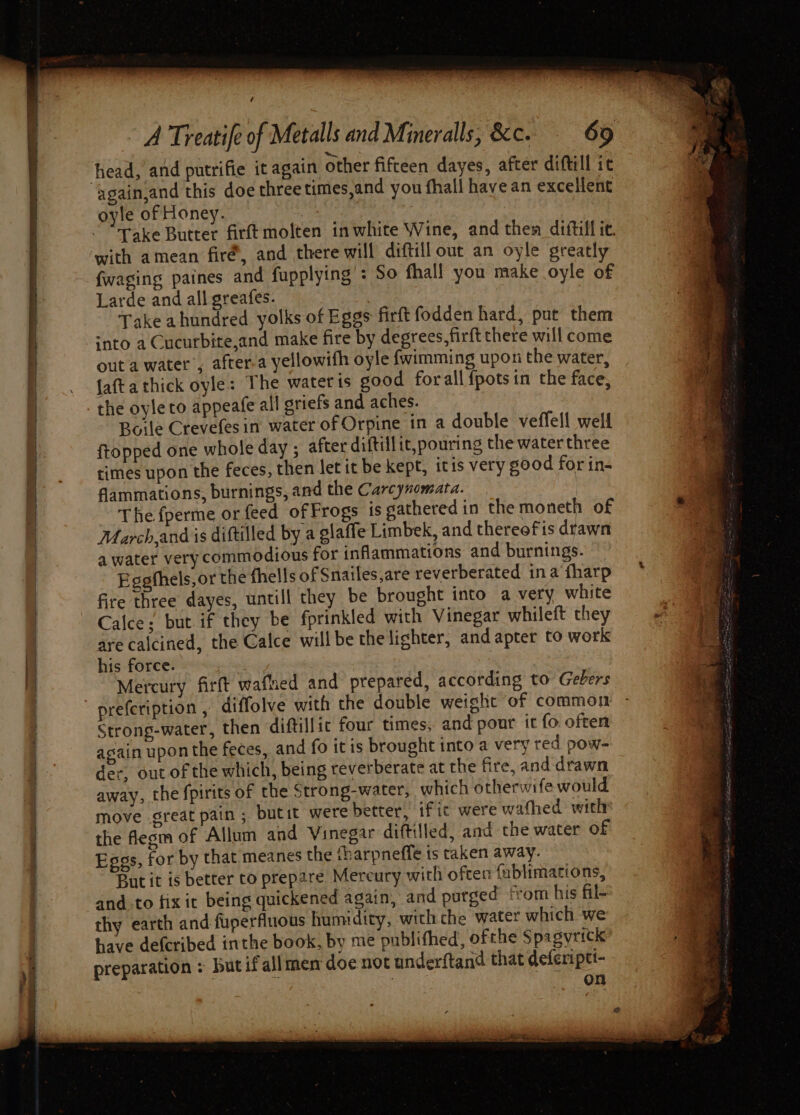 head, and putrifie it again other fifteen dayes, after diftill it Take Butter firft molten inwhite Wine, and them diftill ic. with amean fire’, and there will diftill out an oyle greatly fwaging paines and fupplying : So fhall you make oyle of Larde and all greafes. Take ahundred yolks of Eggs firft fodden hard, put them ‘nto a Cucurbite,and make fire by degrees, firft there will come out a water’; after-a yellowifh oyle {wimming upon the water, faftathick oyle: The watetis good for all {pots in the face, the oyleto appeafe all griefs and aches. Boile Crevefes in water of Orpine in a double veffell well ftopped one whole day ; after diftillit, pouring the water three times upon the feces, then let it be kept, itis very good for in- flammations, burnings, and the Carcynomata. The fperme or feed of Frogs is gathered in the moneth of March,and is diftilled by a elaffe Limbek, and thereofis drawn a water very commodious for inflammations and burnings. Eggfhels,or the fhells of Snailes,are reverberated ina fharp fire three dayes, untill they be brought into a very white Calce; but if they be fprinkled with Vinegar whileft they are calcined, the Calce will be the lighter, and apter to work his force. Mercury fir(t wafhed and prepared, according to Gebers Strong-water, then diftillic four times, and pout it fo. often again upon the feces, and fo itis brought into a very red pow- der, out of the which, being reverberate at the fire, and drawn away, the fpirits of the Strong-water, which otherwife would move great pain; butit werebetter, ifit were wafhed: with» the flesm of Allum and Vinegar diftilled, and the water of Eggs, for by that meanes the ‘harpneffe is taken away. But it is better to prepare Mercury with often {ublimations, and. to fix it being quickened again, and purged ‘rom his fil- thy earth and fuperfluous humidity, with che water which -we have defcribed inthe book, by me publifhed, ofthe Spagyrick preparation : butifallmen doe not underftand that deferipti- | on
