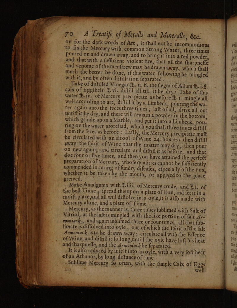 on forthe dark words of Art , it thal! nothe incommodions ‘to fixthe Mercury with common Strong Water, three times poured on and drawn away, and to bring it into a ted powder, and: that with: a fafficient violent fire, that all the fharpneffe and venome of the menftrew may be drawn away, which fhalf much the better be done, if this water following be mingled with it, and-by often diftillstion feparated. Take of diftilled Vinegar fb, ii. {. the flesm of Allum f6. i.€. calx of Egpthels $. vi. diftill all-til] itbe dry: Take of this water fb. it. of Mercury precipitate as before ib. i. mingle all well according to art, diftillit by a Limbeck, pouring the wa- ter again untothe feces three times ; laft of all, drive all out untilit/be dry,and there will remain a powder in the bottom, which grinde upon a Marble,. and put it into a Limbeck, pou- ting on'the water aforefaid, which you fhall three times diftill from the feces as before : Laftly, the Mercury precipitate muft be circulated with an alcool of Wine 24. houres: then diftilf away the {pirit of Wine that the matter may dry , then pour on new again, and circulate and diftillit as before, and that doe four or five times, and then you have attained the perfect preparation of Mercury, whofequalities cannot be fufficiently commended in curing of fundry difeafes, efpeciaily of the Pox, whether it be. taken by the mouth, or applyedto the place wreived. ©. : x Make Amalgama with 3. iii. of Mercury crude, and 21, of the beft Linne.;. {pread thisupon a plate of iron,and ferit in a morft place,and all will diffolve into oyle,itis alfo made with Mercury alone, and a plate of Tinne. Mercury, as the manner is, three times fublimed with Salt of Vitriol, at the laftis mingled with the like portion of {alt Ay- _ montack., and again fublimed three or four times, alf chat fub- limate ts diffolved into oyle , out of which the {pirit of the fale Armoniack 1$to be drawn away ; -circulate all with the Effence of Wine, and diftill it fo fong,untill the oyle have loft his heat and fharpnefle, and the 4;mmiackbe feparated. eee It isalfo reduced by it felfinto an oyle, with a very foft hear of an Athanor, by long diftance of time. Sublime Mercury fo often, with the fimple Calx of Pegs x : we i 4