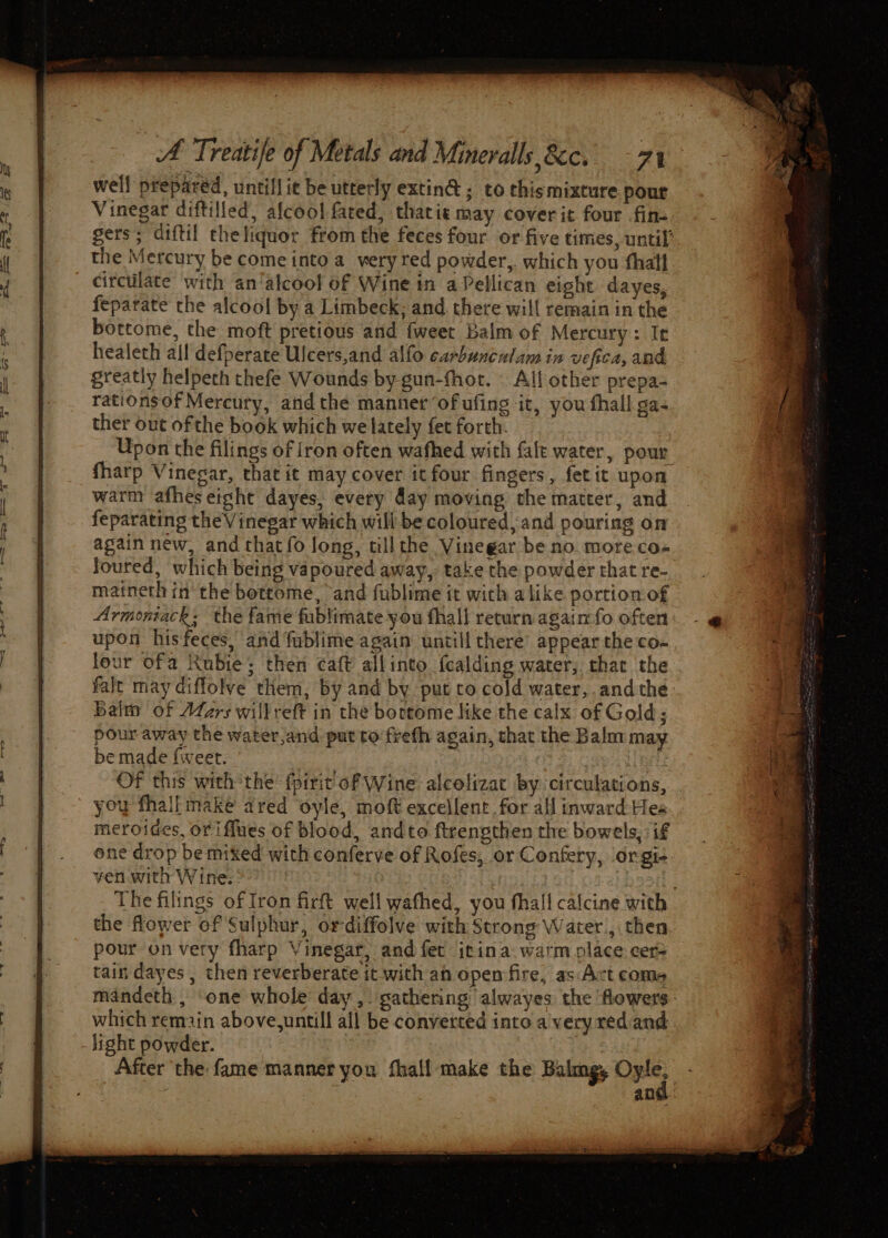 well prepared, untiflit be utterly extin@; to thismixture pour Vinegar diftilled, afcool fated, thatie may cover it four .fin- gers; diftil che liquor from the feces four or five times, until’ the Mercury be come into a_ very red powder,. which you thall circtilate with an‘alcool of Wine in aPellican eight. dayes, feparate the alcool by a Limbeck; and. there will remain in the bottome, the moft pretious and {weet Balm of Mercury: It healeth all defperate Ulcers,and alfo carbunculam in vefica, and greatly helpeth thefe Wounds by-gun-fhor. — All other prepa- rationsof Mercury, andthe manner ‘of ufing it, you fhall ga- ther out of the book which we lately fet forth. Upon the filings of iron often wafhed with {alt water, pour fharp Vinegar, that it may cover it four fingers, fetit upon warm afhes eight dayes, every day moving the matter, and feparating the Vinegar which will be coloured, and pouring on again new, and thatfo long, till the Vinegar be no. more co- loured, which being vapoured away, take the powder that re- matneth in the bottome, and fublime it with alike portion of Armoniack; the fame fublimate you fhal! return again fo often upon hisfeces, and fublime again untill there appear the co- lour ofa Rubie; then caft allinto f{calding water, chat the falt may diffolve them, by and by. put co cold water, andthe Balm of Wars willreft in the bortome like the calx of Gold; pour away the water,and put to frefh again, that the Balm may be made {weet. 2) Cop Bet Of this with the’ fpirit of Wine alcelizat by circulations, you fhall maké dred oyle, moft excellent for all inward-Hes meroides, oriffues of blood, andto ftrengthen the bowels, if one drop be mixed with conferve of Rofes, or Confery, orgi+ ven with Wine. 2 . The filings of Iron firft well wafhed, you fhall calcine with the flower of Sulphur, ordiffolve with Strong Water, then pour on very fharp Vinegar, and fet irina warm place: cer= tain dayes, then reverberate it with an open‘fire, as:Act coms mandeth , ‘one whole day ,. gathering alwayes the flowers: which remain above,untill all be converted into a'very redand_ light powder. | | After the: fame manner you fhall-make the Balmg, ee ; : ang.