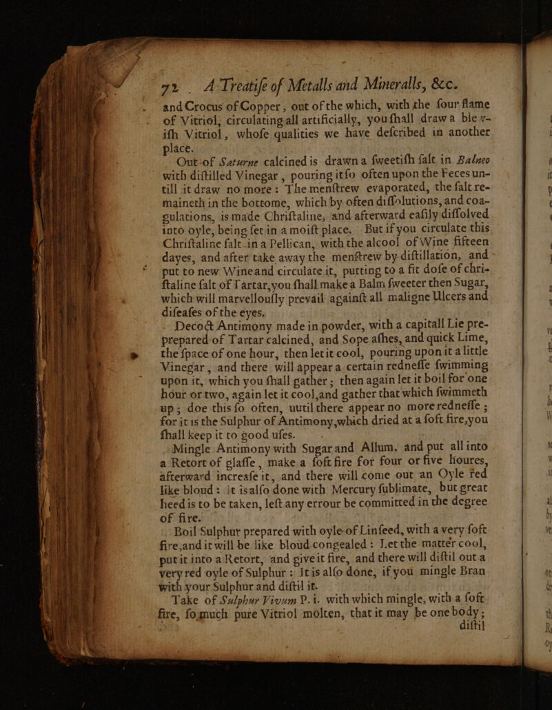 and Crocus of Copper, out of the which, with the four flame of Vitriol, circulating all artificially, youfhall drawa ble v- ifh Vitriol, whofe qualities we have defcribed in another place. | Out:of Saturne calcined is drawn a fweetifh falt in Balzeo with diftilled Vinegar , pouring itfo often upon the Feces un- till itdraw no more: The menftrew evaporated, the falt re- maineth in the bottome, which by. often diffolutions, and coa- sulations, ismade Chriftaline, and afterward eafily diflolved into oyle, being fet in a moift place. But if you circulate this Chriftaline falt-in a Pellican, with the alcool] of Wine fifteen dayes, and after take away the menftrew by-diftillation, and - put to new Wineand circulate it, putting to a fit dofe of chri- ftaline falt of Tartar,you fhall makea Balm fweeter then Sugar, which will marvelloufly prevail againft all maligne Ulcers and difeafes of the eyes. Deco@ Antimony made in powder, with a capitall Lie pre- prepared of Tartar calcined, and Sope afhes, and quick Lime, the {pace of one hour, then letit cool, pouring uponit alittle Vinegar, and there will appear a certain redneffe {wimming upon it, which you fhall gather ; then again let it boil for one hour or two, again let it cool,and gather that which fwimmeth up; doe this fo often, uutilthere appear no more redneffe ; for it is the Sulphur of Antimony,which dried at a foft fire,you fhall keep it to good ufes. Mingle Antimony with Sugar and Allum, and put all into a Retort of glaffe , make.a foft fire for four or five lioures, afterward increafe it, and there will come out an Oyle red like bloud: it isalfo done with Mercury fublimate, but great heed is to be taken, left any errour be committed in the degree of fire. : ; Boi! Sulphur prepared with oyle-of Linfeed, with a very foft fire,and it will be like bloud- congealed: Letthe matter cool, putit into aRetort, and giveit fire, and there will diftil outa very red oyle of Sulphur : Iris alfo done, if you mingle Bran with your Sulphur and difti it. Take of Sulphur Vivum P.i. with which mingle, with a foft fire, fosmuch pure Vitriol molten, that it may be one peed | itil