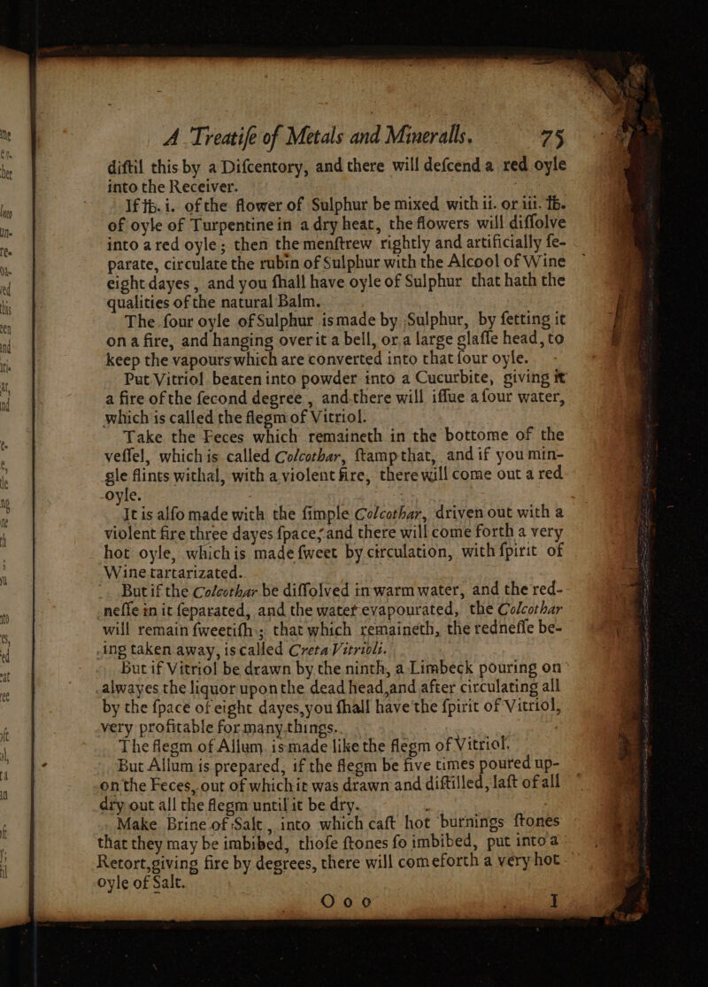 diftil this by a Difcentory, and there will defcend a red oyle into the Receiver. If tb. i. of the flower. of Sulphur be mixed with it. or iit. Tb. of oyle of Turpentine in adry heat, the flowers will diffolve into ared oyle; then the menftrew rightly and artificially fe- parate, circulate the rubin of Sulphur with the Alcool of Wine eight dayes , and you fhall have oyle of Sulphur that hath the qualities of the natural Balm. The four oyle of Sulphur ismade by Sulphur, by fetting it ona fire, and hanging overit a bell, or.a large glaffe head, to keep the vapours which are converted into that four oyle. Put Vitriol beaten into powder into a Cucurbite, giving it a fire of the fecond degree, and.there will iffue afour water, which is called the flegm of Vitriol. Take the Feces which remaineth in the bottome of the veffel, whichis called Colcotbar, ftampthat, and if you mtn- gle flints withal, with a.violent fire, there will come out a red oyle. It is alfo made with the fimple Colcorhar, driven out with a violent fire three dayes {paces and there will come forth a very hot oyle, whichis made fweet by circulation, with f{pirit of Wine tartarizated. 3 ‘ _. Butif the Colcothar be diffolved in. warm water, and the red- neffe in it feparated, and the watef.evapourated, the Colcothar will remain fweetifh.; that which remaineth, the rednefle be- ing taken away, iscalled CretaVitrioli. Buc if Vitriol be drawn by the ninth, a Limbeck pouring on alwayes the liquor uponthe dead head,and after circulating all by the {pace of eight dayes,you fhall have'the fpirit of Vitriol, very profitable for many.things.. . | ; , The flegm of Allium. ismade like the flegm of Vitriol, But Allum is prepared, if the fegm be five times poured up- onthe Feces, out of whichit was drawn and diftilled,laft ofall dry out all the flegm until it be dry. Make Brine of Sale , into which caft hot ‘burnings ftones that they may be imbibed, thofe ftones fo imbibed, put into a Retort,giving fire by degrees, there will comeforth a very hot - oyle of Salt. shyt g O00