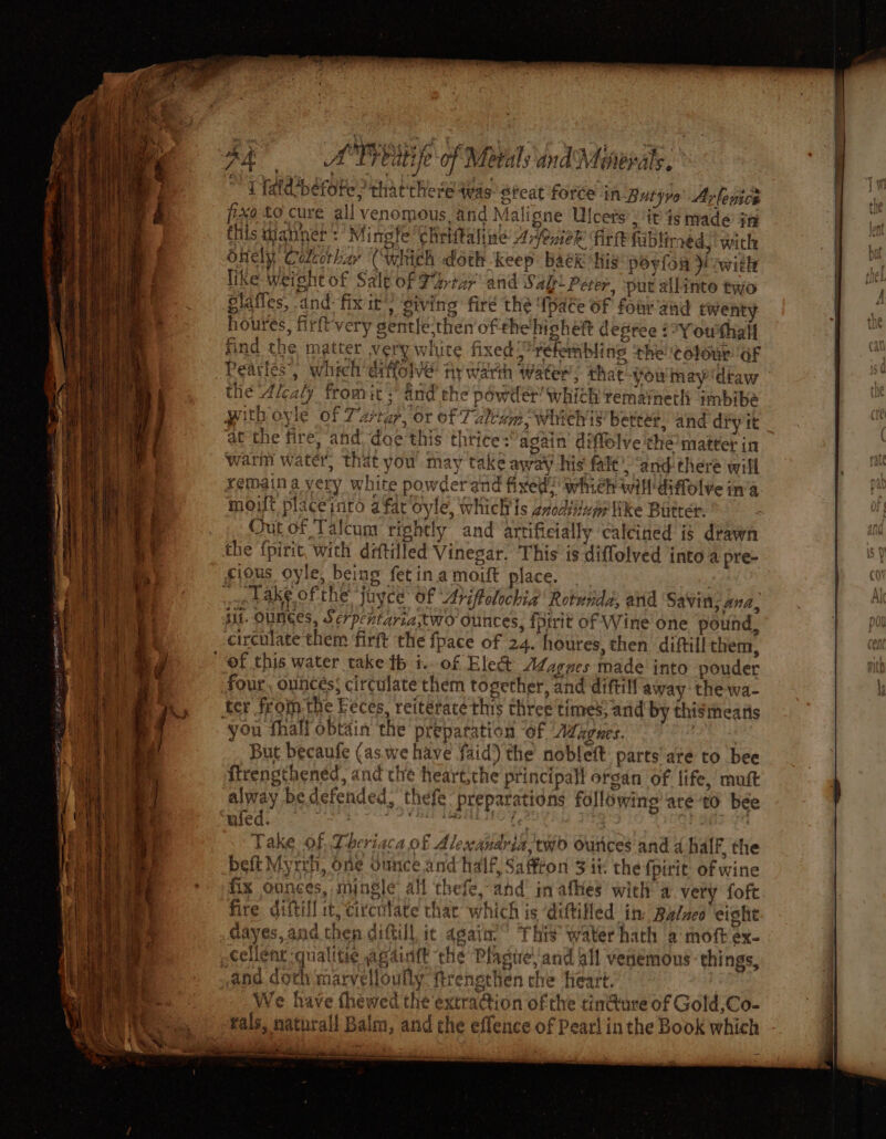a . . _ aor 5> Fi TER tres st8 = - eek a om A Preatije of Metals and Meiepats. ~ fatdcbefote, that there was stcat force in-Butyro’ Arlenice fxd to cure all venomous and Maligne Ulcers , it is made if this tanner :’ Mingfe Chriftaline ArfenieR Firft fabliraed, with onely. Colccthar (which doth -keep bak his poylon i with like weight of Salt of Partar and Salt Peter, put allinte two glaffes, and: fix it’) siving fire the {pate of four aud twenty houres, firft'very gentle,thenof thehighett depree ¢°Youthall sind the matter very white fixed? retemblins ‘the colour oF Pearles’, which eiffolve ny warth water, thar you may ‘draw the Alcaly fromit ; and the powder which remainetli imbibe pith oyle of Tartar, or of Talcam whichis better, and diyit at the fire, and doe this thrice: again diffelve the’ matter in warm water, that you may take away his fale’ “and there will remain a very white powderand fixed? whieh will diffolve ina mot placeinto afar Oyle, which Is zxocviinge Wke Butter. Out of Talcum rightly and ‘artificially calcined is drawn the {pirit, with ditilled Vinegar. This is diffolved into a pre- cious oyle, being fetin.a mort place. : owe bake ofthe ‘juyce of Arifolochia Rotnida, and Savin; ana, st. OuNGes, Serpentaria,two ounces, fptrit of Wine one pound, circulate them firft the fpace of 24. houres, then diftill them, of this water take tb i. of Elect Adzgues made into pouder four. ounces; circulate them together, and diftill away the-wa- ter from the Feces, reitérace this three times; arid by thismeatis you fhall obtain the preparation of Azzgues. ; But becaufe (as. we have aid) the nobleft parts are to bee ftrengthened, and che heartthe principall organ of life, muft alway bedefended, thefe preparations following’ are to bee wed. ae, aed OT is-¢7 \ Take of. Theriaca of Alexandria: two Ounces and d half, the beft Myrrh, one ounce and half, Saffton Fit the {fpirit of wine fix ounces, mingle all thefe, and’ in-afhes with a very foft fire diftill st, circntate thar which is ‘diftiled in Baluco eight dayes, and then diffill it agai.” This water hath a moft ex- cellent qualitie againtt the Plaste! and dll venemous things, and doch marvelloufly. trenethen che ‘Heart. We have thewed the extra@ion ofthe tin@ure of Gold,Co- tals, naturall Balm, and the effence of Pearl inthe Book which