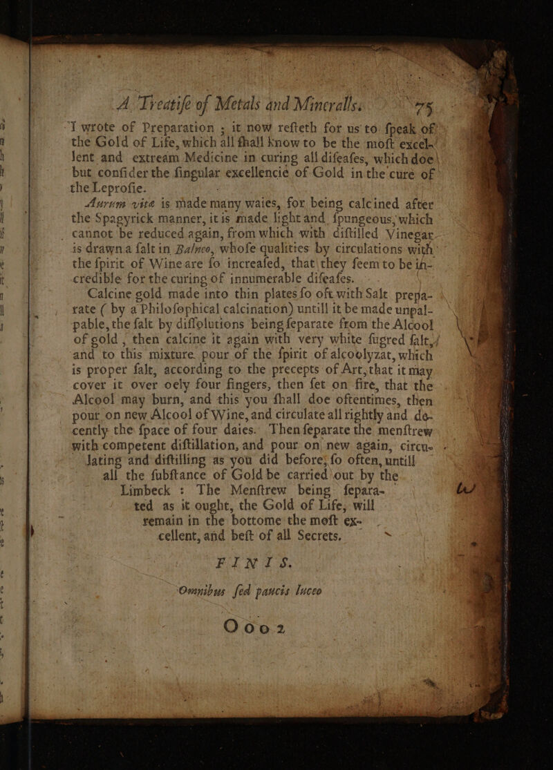 “] wrote of Preparation ; it now refteth for us‘to fpeak of the Gold of Life, which all fhall know to be the moft excel. Jent.and extream Medicine in curing all difeafes, which doe| but confider the fingular exeellencie of Gold inthe curé of the Leprofie. Pathe | Aurum vite is made many waies, for being calcined after the Spagyrick manner, itis made light and. fpungeous; which cannot be reduced again, from which with diftilled Vinegar is drawn.a falt in Ba/neo, whofe qualittes by circulations with the fpirit of Wineare fo increafed, that they feem to be ih- credible for the curing of innumerable difeafes. Calcine gold made into thin plates fo oft with Salt prepa- rate ( by a Philofophical calcination) untill it be made unpal- pable, the fale by difloluttons being feparate from the Alcool of gold ; then calcine it again with very white fugred fale,/ and to this mixture pour of the fpirit of alcoolyzat, which is proper fale, according to the precepts of Art,that it may cover it over oely four fingers, then fet on fire, that the Alcool may burn, and this you fhall doe oftentimes, then pour on new Alcool of Wine, and circulate all rightly and de- cently the fpace of four daies. Then feparate the menftrew with competent diftillation, and pour on, new again, circu- Jating and diftilling as you did before} fo often, untill — all the fubftance of Gold be carried out by the Limbeck : The Menftrew being fepara- ted as it ought, the Gold of Life, will remain in the bottome the moft ex- cellent, and beft of all Secrets. ee ee Pe Omnibus fed pancis luceo