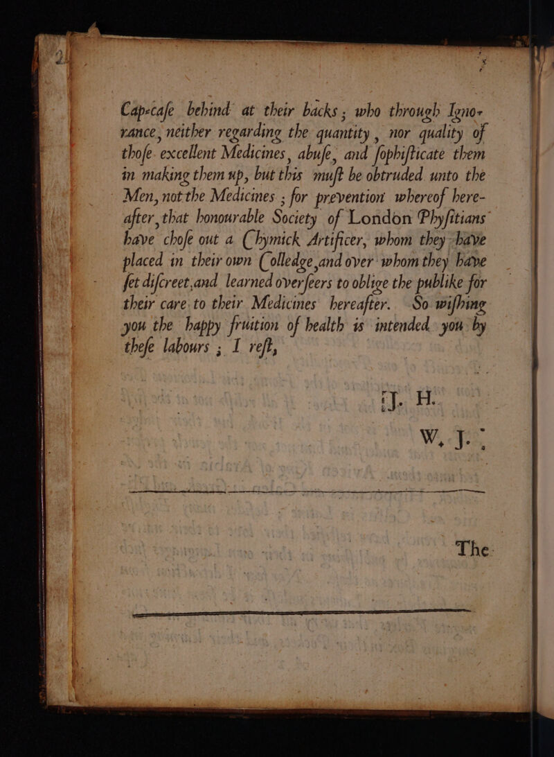 = = a a a a Ss vance, neither regarding the quantity , nor quality of thofe. excellent Medicines, abufe, and fophifticate them in making them up, but this muft be obtruded unto the after, that honourable Society of London Phyfitians” have chofe out a (hymick Artificer, whom they have placed in their own (olledge and over ‘whom they have fet difcreet,and learned overfeers to oblige the publike for their care to their Medicines hereafter. So wifhing you the happy fruition of health is intended. you by thefe labours ; I reft, ‘J. He W, fe