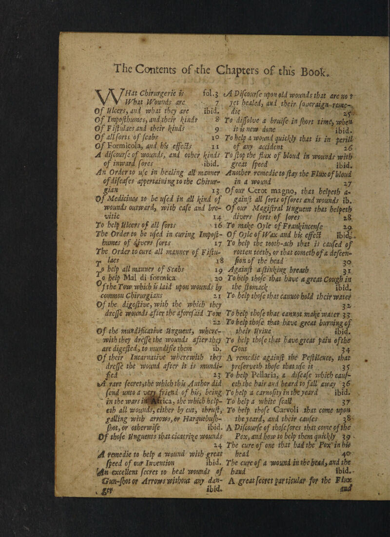 ■ The Contents of the Chapters of this Book, WHdt Cbirurgeric is IVhat Wounds arc Of Ulcers, ani what they are Of Impoflhumes, and their hinds OfF ijiulacs and their kinds Of all forts of f cabs Of Formicotaj and bis effects ^ol.3 tA Vifcourfe upon old -wounds that are no t 7 yet healed) aul their fo aeraign reme- ibid, die Zf:: 8 To dijfolvc a brtiife in Jhort time, when 9 it is new done ibid. io To help a wound quickly that is in prill i i of any accident . z£, A difeourfe of wounds, and other kinds To flop the flux of blond in wounds with of inward fores dbid. great fpeed ibid. An Order to ufe in healing all manner Another remedieto flay the Flux of bloui ofdifeafes appertaining to the Cbirur- in a wound 27 gtan  ' 15 Of our Cerot magno, that hclpetb a« Of Medicine'$ to be ufed in all kind of gainfl all forts of fores and wounds ib. wounds outward, with cafe and bre- Of our Magiflral Unguent that helpeth vitic 14 divers forts of (ores 28 To help Ulcers of all forts 16 To make Oyle ofFra?ikincenfe 2^ The Order to he ufed in curing Impojl- Of Oyle of Wax and his effect ibidb\ humes of covers forts 17 To help the tooth-acb that is caufed of The Order to cure all manner of Fiflu- rotten teeth, or that cometh of a defeen- P laes 18 fionof the head 30 0 help all manner of Scabs 19 Againfl a flin\ing breath 51 10 help Mai di formica 20 To help thofe that'have a great Cough in vfthe Tow which is laid upon wounds by the ftomack ibid. common Ghirurgians 21 To help thofe that cannot hold their water Of the digeflive, with the which they 3 2 . drejfe wounds after the aforefaid Tom To help thofe that cannot make water 33 22 To help thofe that have great burning of Of the mundifleative Unguent, where- their Urine ibid. with they drejfe the wounds after they To help tbo[ctbat have great pain ofthe arc digefted, to mundifle them ib. Gout 34 Of their Incarnative wherewith they A remedie againfl the Pcftilme, that drejfe the wound after it is mundi- prefervetb thofe tbat icfe it 3? fed > '- ■ 23 To help Pcllaria, a difeafe which cauf- rare fccrct>tbe which this Author did eth the hair and heard to fall away 3 6 fend unto a very friend of his} being To help a carnofity in theyeard ibid. * in the wars in' Africa) the which help- To help a white fcall 37 eth all wounds, either by cut, thru ft, To help thofe Carvoli .that come upon galling with arrows, or Harcpuebujh- the yeard, and their caufes 38 fhot, or otherwife ibid. A Vifcourfe of thofe fores that come of the Of thofe Unguents that cicatrice wounds Pox, and how to help them quickly 3 9 * 24 The cure of one that had the Pox'in bis 'At remedie to help a wound with great head 4° fpeed of our Invention ibid. The cure of a wound imhe bead, and the fan excellent fecrct to heal wounds of hand ibid.» Gun-fbotor Arrows without any dan- a great fecret particular for the Flux L £«> ibid. mi