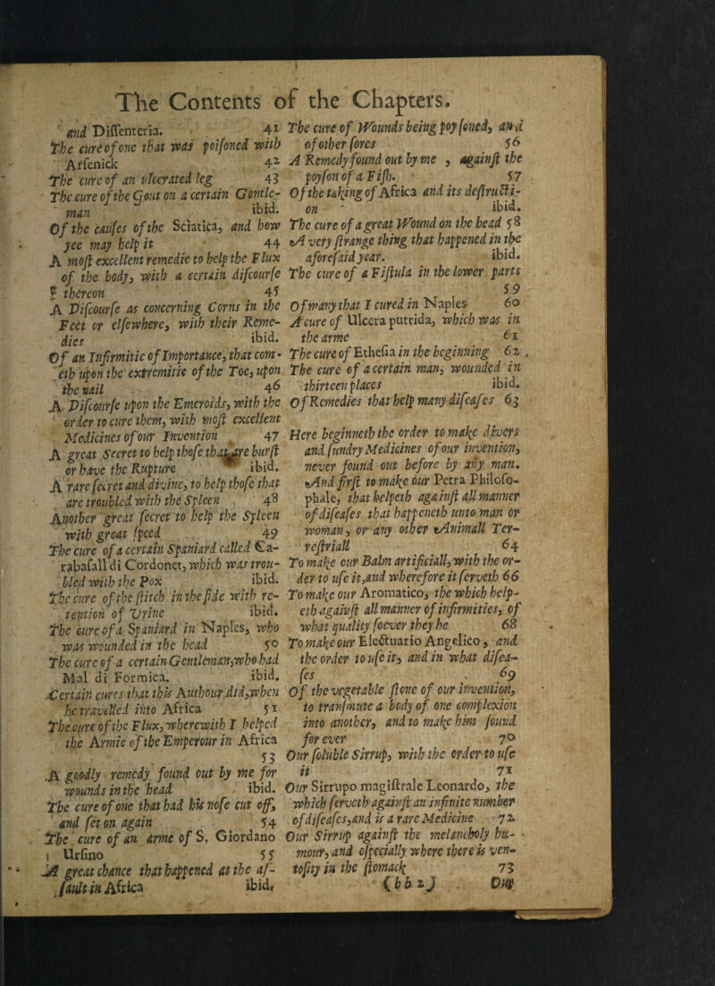 mid Diffenteria. 4i The cureof tVoundsbeingpoyfoned, and the curd of one that was pifoncd with of other fores $6 Affenick 42 ^ Remedy found out by me , 4g ainft the the cure of an ulcerated leg 43 jwyfonof aFijh* ...» J? the cure of the Q out on a certain Gentle- 0f the tuning of Africa and its dcftrucfi- man ibid. on ‘ ibid. Of the caufes of the Sciatica, and how The cure of a great Wound on the head 58 yee may help it 44 tA very ftravge thing that happened in the A mofi excellent remedie to help the Flux aforefaidyear. ibid. of the body, with a certain difeourfe The cure of a Fiftula in the lower farts f thereon 45 . T 1 A Vifcourfe as concerning Corns in the of many that I cured in Naples 60 Feet or clfewhere, with their Rome- Acure of Ulccra putrida, which was in dies ibid. tbcarme _ 6* Of an Iiifmitie of Importance, that com - The cure of Ethciia in the beginning 6z eth upon theextremitie of the Toe,upon The cure of a certain man, wounded in the nail 46 thirteen places _ ibid. A Vifcourfe upon the Kmcroids, with the Of Remedies that help many difeafes 6$ order to cure them, with moft excellent Medicines of our Invention 47 Here beginneth the; order to make divers A great Secret to help thefe thatjre bur(l and fundry Medicines^ of our invention, J%IA 1-9 At* l/t TP ibid. or have the Rupture w ibid. A rare fecret and divine, to help tbofe that are troubled with the Spleen . 48 Mother great fecret to help the Spleen with great (peed 49 The cure of a certain Spaniard called £a- never found out before by any man. fiAnd fir ft to make our Petra Philofo- phale, thatkelpeth again ft all manner of difeafes that happenetb unto man or woman, or-any other tAnimall Ter- reftriall 64 rabaCall di Cordonet, which was trou- T0 make our Balm artificially with the or- bled with the pox ibid, der to ufe it,and wherefore itferveth 66 The cure of the fitch in the fide with re- To make our Aromatico, the which help - tent ion of Urine ibid. The cure of a Spaniard in Naples, who eth again ft all manner of infirmities, of ' what quality f icvcr they be 68 was wounded in the head $0 To make our Ele<fruario Angelico, and. The cure o f a certain Gentleman,who had the order to ufe it, and in what difea- „ . d _ . V • 1 Mai di Formica. ibid, fes 69 vl L Cl 1 X V X 1iV ia-i j - ^ .Certain cures that this Authour did,when Of the vegetable fione of our invention, he travelled into Africa 5 * to tranjmute a body of one complexion The cure of the Flux,wherewith I helped into another, and to make him jewel the Annie of the Emperour in Africa for ever 7® 5 5 Our foluble Sirrup, with the order to ufe A goodly remedy found out by me for it 7* wounds inthe head ibid. Our Sirrupo magiitralc Leonardo, the The cure of one that had his nofe cut off, which ferveth again ft an infinite number and fet on again 54 of difeafes,and is a rare Medicine yz The cure of an arneofS, Giordano Our Sirrup again ft the melancholy hit- i Urfino 5 5 mour, and ef 'pecially where there is ven- A great chance that happened at the af- tofityiu the ftomack 73 fault in Africa ibid* {bbzJ O.W
