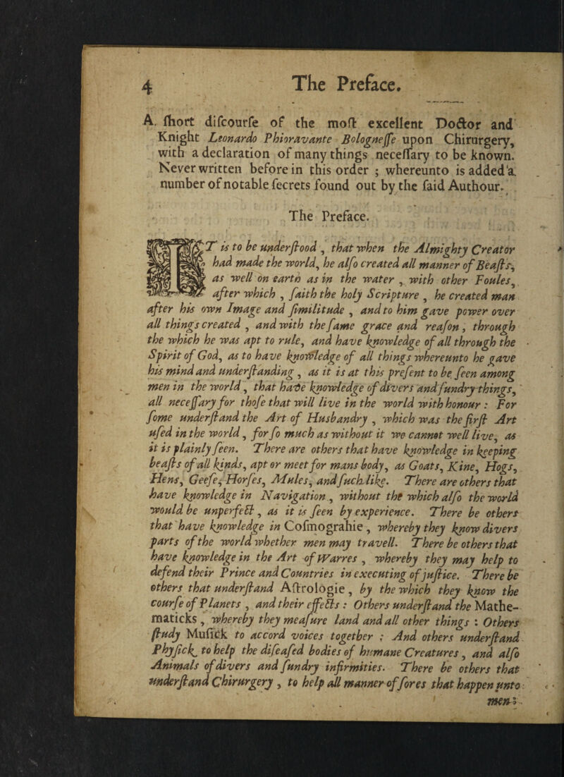 I A. fliort difcourfe of the mofl excellent Doftor and Knight Leonardo Phioravante Bolognejfe upon Chirurgery, with a declaration of many things nece/Tary to be known. Never written before in this order ; whereunto isaddeda. number of notable fecrets found out by the faidAuthour. :T is to be under flood , that when the Almighty Creator had made the world, he alfo created all manner of Beafls% as well on eartn as in the water , with other Foules after which , faith the holy Scripture , he created man after his own Image and fimilitude , and to him gave power over all things created , and with the fame grace and reafon, through the which he was apt to rule, and have knowledge of all through the Spirit of God, as to have knowledge of all things whereunto he gave his mind and underfianding , as it is at this prefent to be feen among men in the world, that harte knowledge of divers and fundry things, all neceffaryfor thoje that will live in the world with honour : For fome underfiand the Art of Husbandry , which was the flrfl Art ufed in the world, for fo much as without it we cannot well live, as it is plainly feen. There are others that have knowledge in keeping beafls of all kinds, apt or meet for mans body, as Goats, Kine, Hogs, Hens, Geefe, Horfes, Mules, and fuck like. There are others that have knowledge in Navigation , without the which alfo the world would be unperfelb, as it is feen by experience. There be others that have knowledge in Cofmograhie , whereby they know divers farts of the world whether men may travell. There be others that have knowledge in the Art of tVarres , whereby they may help to defend their Prince and Countries in executing of juflice. There be others that underfiand Aftrologie, by the which they know the courfe of Planets , and their effetts : Others underfiand the Mathe- maticks , whereby they meafure land and all other things : Others fludy Mufick to accord voices together ; And others underfiand Phyfick, to help the difeafed bodies of humane Creatures, and alfo Animals of divers and fundry infirmities. There be others that mderfiand Chirurgery , to help all manner of fores that happen unto