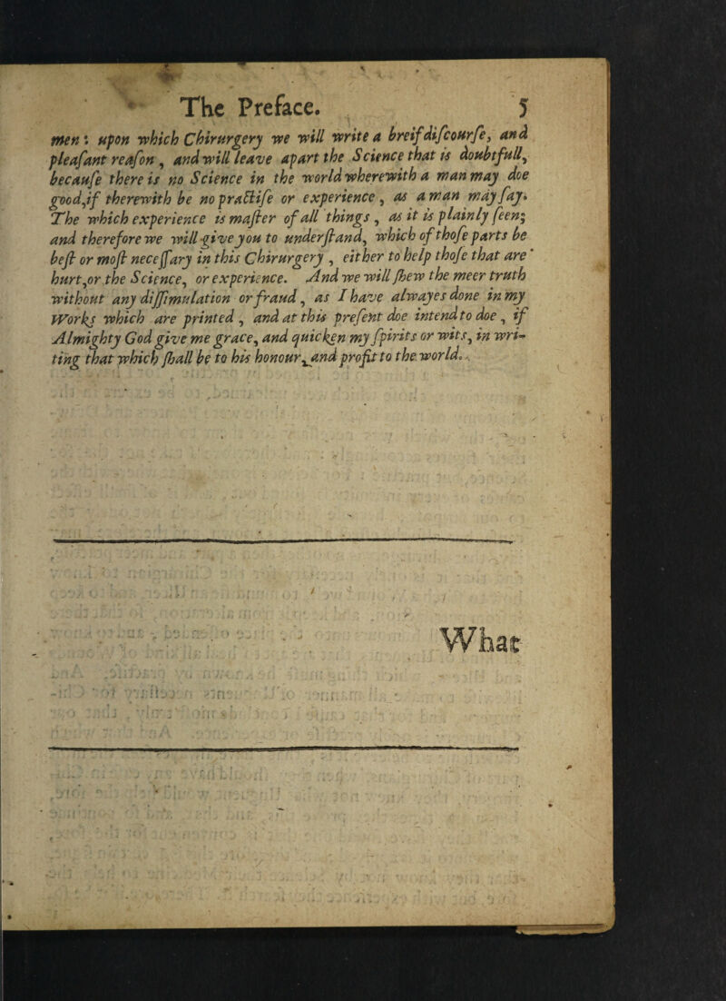 men: upon which Chirurgery we will write a breifdifcourfe 3 and pleafant reafon , and will leave apart the Science that is doubtfully becaufe there is no Science in the world wherewith a man may doe goodjf therewith be nopraElife or experience , as a man may fay* The which experience is mafier of all things, as it is plainly feen; and therefore we will -giveyou to Hnderftand, which of thofe parts be bejl or mofi necejfary in this Chirurgery , either to help thoje that are hurtyor the Science, or experience. And we will Jhew the meer truth without any diffimulation or fraud, as I have alw ayes done in my IVorkj which are printed , and at this prefent doe intend to doe, if Almighty God give me grace, and quicken my fpirits or wits, in wri¬ ting that which Jhall be to his honour ^and profit to the world..
