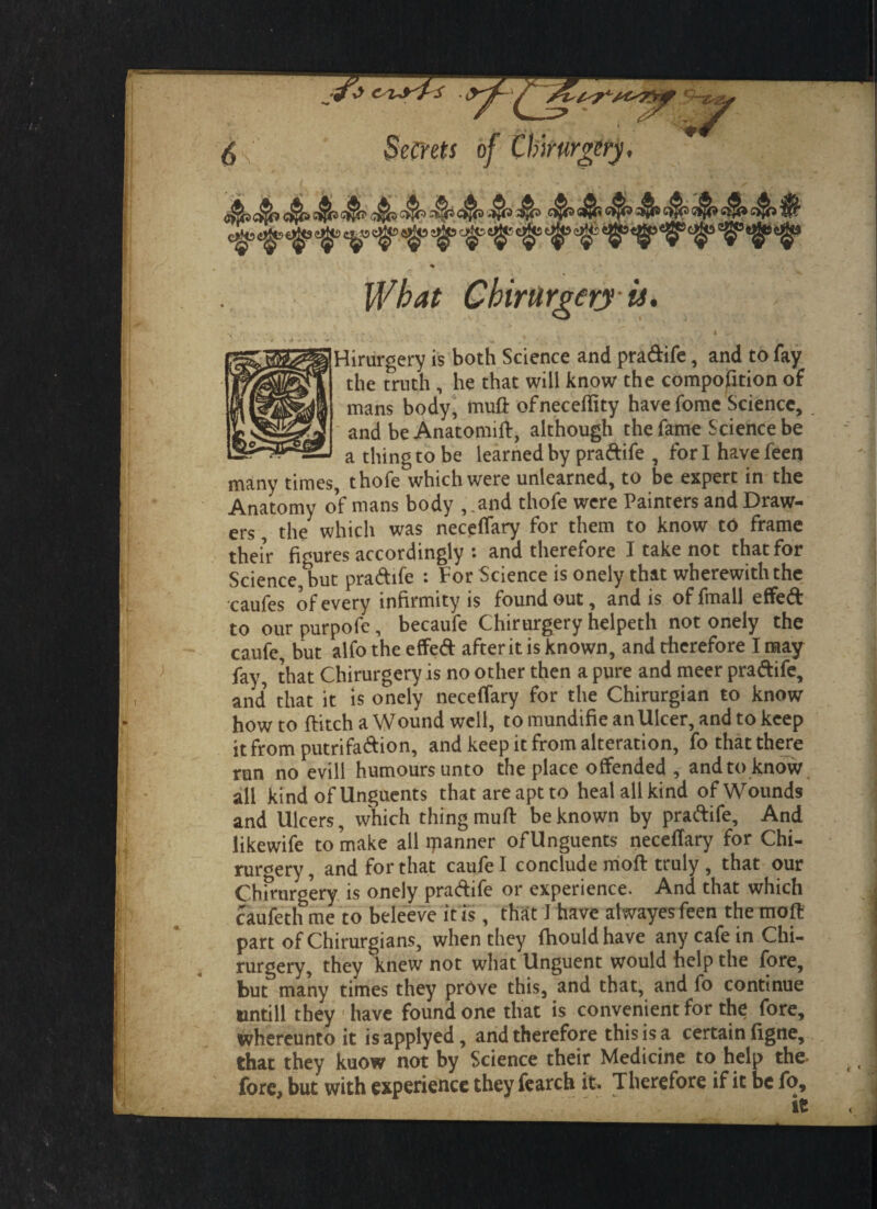 Hirurgery is both Science and pradife, and to fay the truth , he that will know the compofition of mans body, muft ofneceflity havefome Science, and be Anatomift, although the fame Science be a thing to be learned by pradife , for I have feen many times, thofe which were unlearned, to be expert in the Anatomy of mans body ,.and thofe were Painters and Draw¬ ers , the which was neceffary for them to know to frame their figures accordingly : and therefore I take not that for Science, but pradife : For Science is onely that wherewith the caufes of every infirmity is found out, and is offmall effed to our purpofe, becaufe Chirurgery helpeth not onely the caufe, but alfo the effed after it is known, and therefore I may fay, that Chirurgery is no other then a pure and meer pradife, and’ that it is onely neceffary for the Chirurgian to know howto flitch a Wound well, tomundifieanUlcer,andtokcep it from putrifadion, and keep it from alteration, fothatthere run no evill humours unto the place offended , andto know all kind of Unguents that are apt to heal all kind of Wounds and Ulcers, which thing mufl be known by pradife. And likewife to make all ipanner of Unguents necefTary for Chi- ruroery, and for that caufe 1 conclude mod truly , that our Chmirgery is onely pradife or experience. And that which caufeth me to beleeve it is, that I have alwayesfeen the moft of Chirurgians, when they fhouldhave any cafe in Chi rurgery, they knew not what Unguent would help the fore, but many times they prdve this, and that, and fo continue tintill they have found one that is convenient for the fore, ^hereunto it is applyed, and therefore this is a certain ligne, that they kuow not by Science their Medicine to help the r_ _:i.L At-*#.** ftu»rt>ofrK if- Tlipi'pfm'P *f it be fo, it