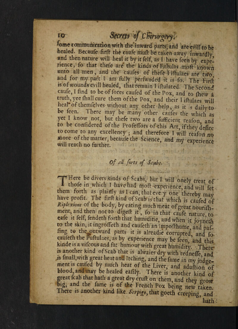 A)me communication with the’inward parts,'and areevillto be healed. Becaufe firft the caufe muft be taken away inwardly and then nature will heal it by it felf, as I have feen by expe¬ rience, fo that thefe are the kinds of Fiftulas moft known unto all men, and the caufes of thefe ■FIftulaes are two and for my part I am fully perfwaded it is fo. The Firft js of wounds evill healed, that remain Fiftulated. The Second . caufe, I find to be of fores caufed of the Pox, and to fliew a truth, yeeftrail cure them of the Pox, and their Iiftulaes will heal*of themfelves without any other help, as it is daily to be leen. There may be many other caufes the which as yet I know not, but thefe two area fufficient reafon and to be confidered of the Profeffors of this Art, if they defirc to come to any excellency ; and therefore T will reafon no more of the matter, becaufe the Science, and my experience will reach no farther. r Of all forts of Scabs. .‘jliU/t J4 -- 1 ' T*Here be divers kinds of Scabs, but I will onely treat of I thofe in which I have'had moft-experience, and will fet them forth as plainly as I can, that eve y one thereby mao have profit. The firft kind of Scab is that which is caufed of Riplextone of the body, by eating much meat of great nourilh ment,andthen not to digeft it, fo in chat caufe nature, to cafe ic felf, fendeth forth that humiditie, aud when it iovneth to the skin, it ingiolfeth and cauleth an Tmpofthume and paf ling to the outward parts it is alreadie corrupted and fo caufeth the Puftulaes, as by experience may be feen ’and this kinde is a vifcous and fat humour with great humidity. - There is another kind ofScab thatis alwaies dry with redneffe and is fmall,with great heat and Itching, and thefarne in my in’d^e- ment is caufed by much heat of the Liver,- and aduftion of blood and may be healed eafily. There is another kind of great fcab that hath a great dry cruft on them, and they orow big, and the fame is of the French Pox being new taken. There is another kind like. Serpigo, that goeth creeping, and hath •c